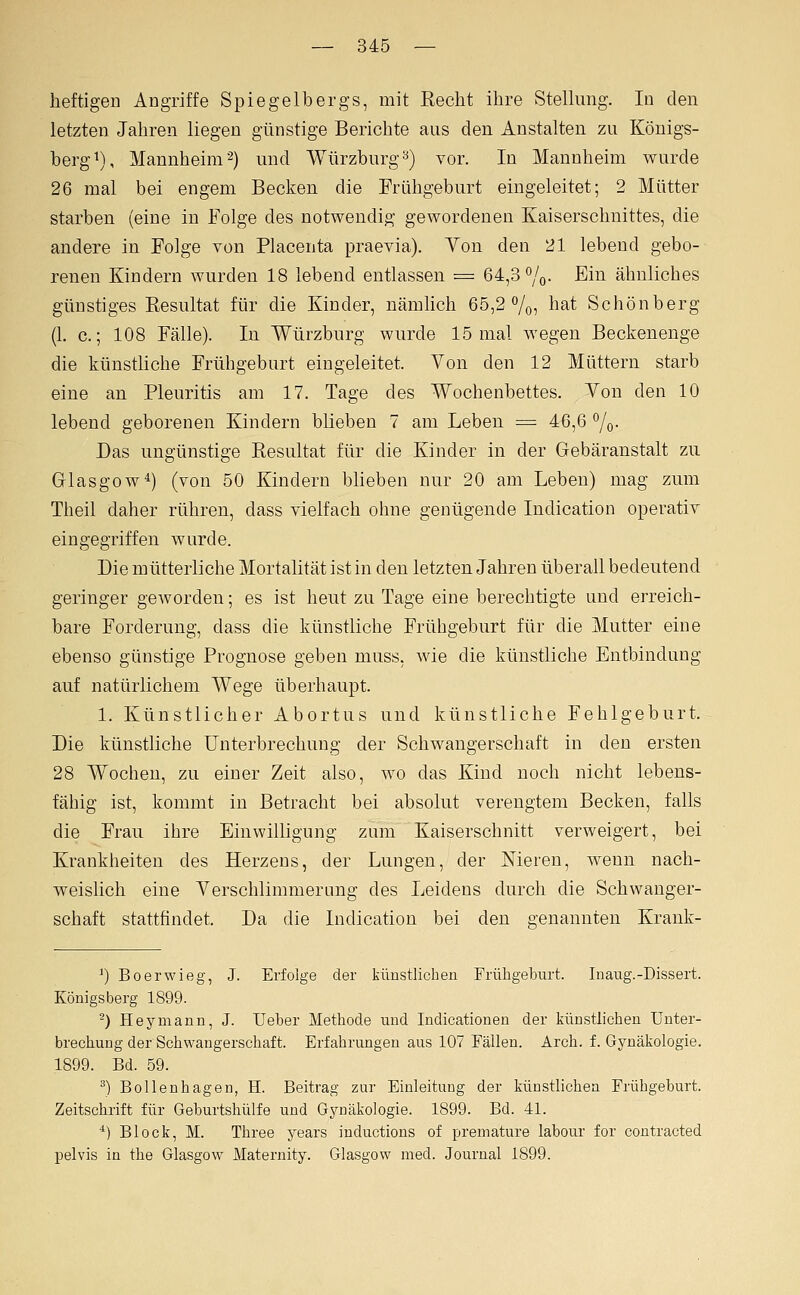 heftigen Angriffe Spiegelbergs, mit Recht ihre Stellung. In den letzten Jahren liegen günstige Berichte aus den Anstalten zu Königs- berg^), Mannheim'^) und Würzburg^) vor. In Mannheim wurde 26 mal bei engem Becken die Frühgeburt eingeleitet; 2 Mütter starben (eine in Folge des notwendig gewordenen Kaiserschnittes, die andere in Folge von Placenta praevia). Yon den 21 lebend gebo- renen Kindern wurden 18 lebend entlassen = 64,3 ^o- Ei^ ähnliches günstiges Eesultat für die Kinder, nämlich 65,2 o/o, l^^t Schönberg (1. c.; 108 Fälle). In Würzburg wurde 15 mal wegen Becken enge die künstüche Frühgeburt eingeleitet. Von den 12 Müttern starb eine an Pleuritis am 17. Tage des Wochenbettes. Yon den 10 lebend geborenen Kindern blieben 7 am Leben = 46,6 ^o- Das ungünstige Resultat für die Kinder in der Gebäranstalt zu Glasgow^) (von 50 Kindern blieben nur 20 am Leben) mag zum Theil daher rühren, dass vielfach ohne genügende Indication operativ eingegriffen wurde. Die mütterliche Mortalität ist in den letzten Jahren überall bedeutend geringer geworden; es ist heut zu Tage eine berechtigte und erreich- bare Forderung, dass die künstliche Frühgeburt für die Mutter eine ebenso günstige Prognose geben muss, wie die künstliche Entbindung auf natürlichem Wege überhaupt. 1. Künstlicher Abortus und künstliche Fehlgeburt. Die künstliche Unterbrechung der Schwangerschaft in den ersten 28 Wochen, zu einer Zeit also, wo das Kind noch nicht lebens- fähig ist, kommt in Betracht bei absolut verengtem Becken, falls die Frau ihre Einwilligung zum Kaiserschnitt verweigert, bei Krankheiten des Herzens, der Lungen, der Nieren, wenn nach- weislich eine Yerschlimmerting des Leidens durch die Schwanger- schaft stattfindet. Da die Indication bei den genannten Krank- ^)Boerwieg, J. Erfolge der kimstlicben Früligeburt. Inaug.-Dissert. Königsberg 1899. -) Heymann, J. lieber Methode und Indicationen der künstlichen Unter- brechung der Schwangerschaft. Erfahrungen aus 107 Fällen. Arch. f. Gynäkologie. 1899. Bd. 59. ^) Bollenhagen, H. Beitrag zur Einleitung der künstlichen Frühgehurt. Zeitschrift für Gehurtshülfe und Gynäkologie. 1899. Bd. 41. *) Block, M. Three years inductions of premature labour for contracted pelvis in the Glasgow Maternity. Glasgow med. Journal 1899.