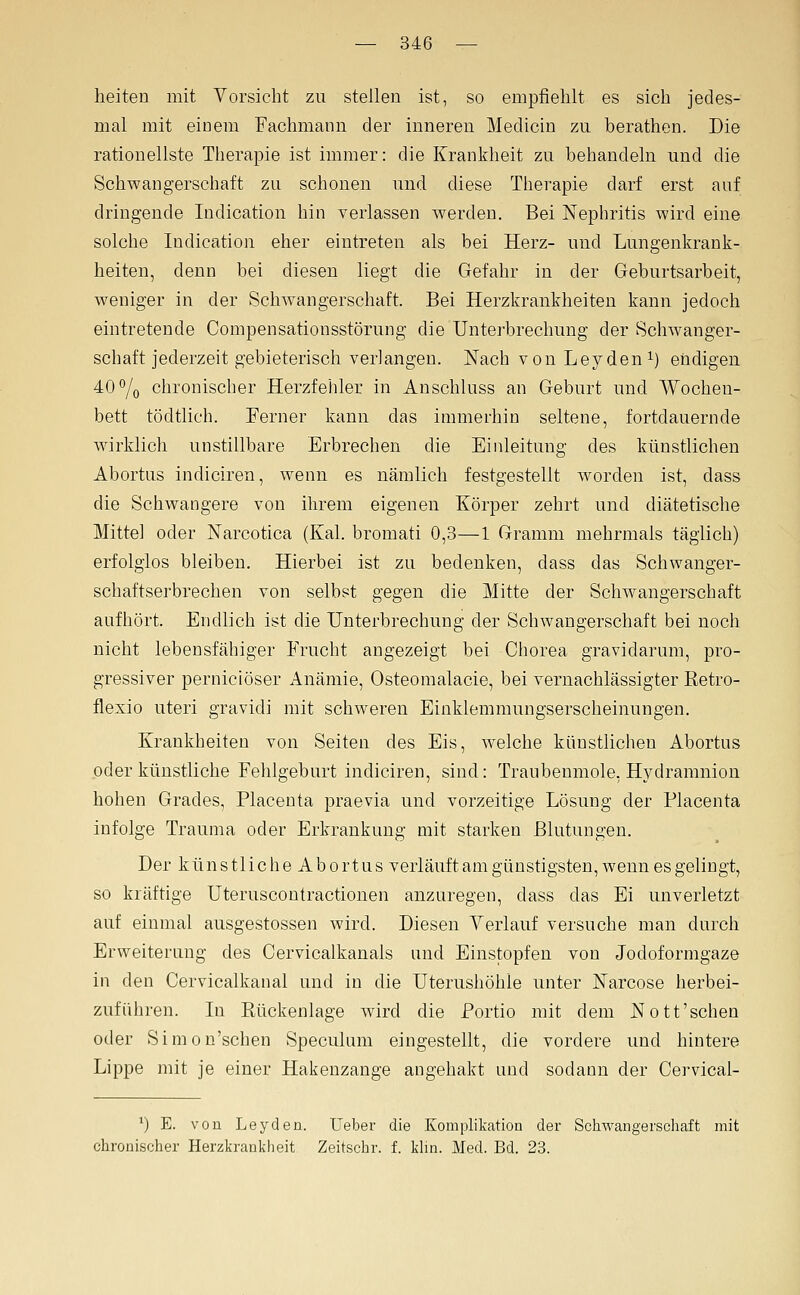 heiten mit Vorsicht zu stellen ist, so empfiehlt es sich jedes- mal mit einem Fachmann der inneren Medicin zu berathen. Die rationellste Therapie ist immer: die Krankheit zu behandeln und die Schwangerschaft zu schonen und diese Therapie darf erst auf dringende Indication hin verlassen werden. Bei Nephritis wird eine solche Indication eher eintreten als bei Herz- und Lungenkrank- heiten, denn bei diesen liegt die Gefahr in der Geburtsarbeit, weniger in der Schwangerschaft. Bei Herzkrankheiten kann jedoch eintretende Compensationsstörung die Unterbrechung der Schwanger- schaft jederzeit gebieterisch verlangen. Nach vonLeydeni) endigen 40^0 chronischer Herzfehler in Anschluss an Geburt und Wochen- bett tödtlich. Ferner kann das immerhin seltene, fortdauernde wirklich unstillbare Erbrechen die Einleitung des künstlichen Abortus indiciren, wenn es nämlich festgestellt worden ist, dass die Schwangere von ihrem eigenen Körper zehrt und diätetische Mittel oder Narcotica (Kai. bromati 0,3—1 Gramm mehrmals täglich) erfolglos bleiben. Hierbei ist zu bedenken, dass das Schwanger- schaftserbrechen von selbst gegen die Mitte der Schwangerschaft aufhört. Endlich ist die Unterbrechung der Schwangerschaft bei noch nicht lebensfähiger Frucht angezeigt bei Chorea gravidarum, pro- gressiver perniciöser Anämie, Osteomalacie, bei vernachlässigter ßetro- flexio uteri gravidi mit schweren Einklemmungserscheinungen. Krankheiten von Seiten des Eis, welche künstlichen Abortus oder künstliche Fehlgeburt indiciren, sind: Tranbenmole, Hydramnion hohen Grades, Placenta praevia und vorzeitige Lösung der Placenta infolge Trauma oder Erkrankung mit starken Blutungen. Der k ü n s tl i c h e A b 0 r t u s verläuft am günstigsten, wenn es gelingt, so kräftige Uteruscontractionen anzuregen, dass das Ei unverletzt auf einmal ausgestossen wird. Diesen Yerlauf versuche man durch Erweiternng des Cervicalkanals und Einstopfen von Jodoformgaze in den Cervicalkanal und in die Uterushöhle unter Narcose herbei- zuführen. In Rückenlage wird die Portio mit dem Nott'sehen oder Simon'schen Speculum eingestellt, die vordere und hintere Lippe mit je einer Hakenzange angehakt und sodann der Cervical- ') E. von Leyden. lieber die Komplikation der Schwangerschaft mit chronischer Herzkrankheit Zeitschr. f. klin. Med. Bd. 23.