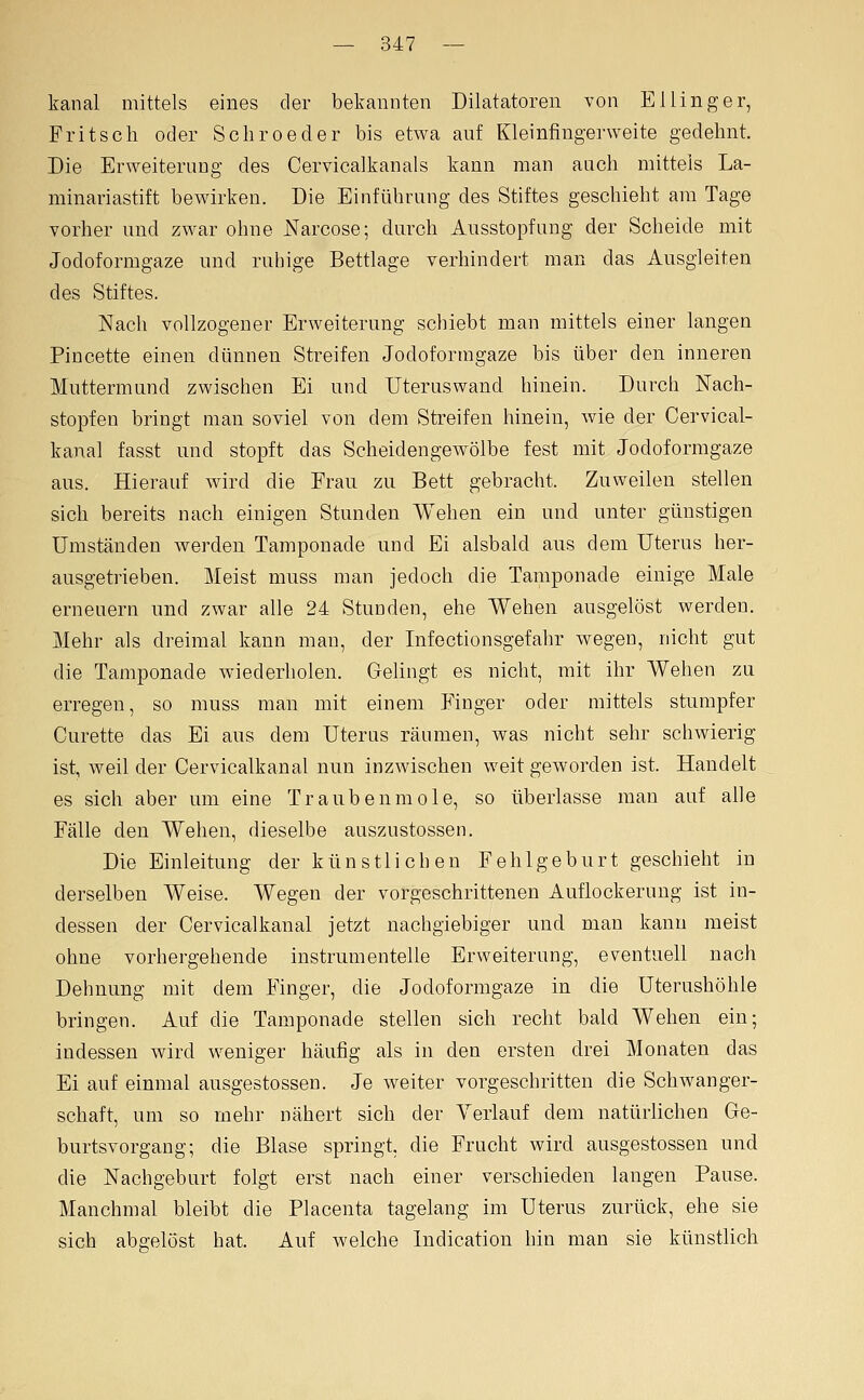 kanal mittels eines der bekannten Diktatoren von E Hing er, Fritsch oder Scliroeder bis etwa auf Kleinfingerweite gedehnt. Die Erweiterung des Cervicalkanals kann man auch mitteis La- minariastift bewirken. Die Einführung des Stiftes geschieht am Tage vorher und zwar ohne JSFarcose; durch Ansstopfung der Scheide mit Jodoformgaze und ruhige Bettlage verhindert man das Ausgleiten des Stiftes. Nach vollzogener Erweiterung schiebt man mittels einer langen Pincette einen dünnen Streifen Jodoformgaze bis über den inneren Muttermund zwischen Ei und Uteruswand hinein. Durch Nach- stopfen bringt man soviel von dem Streifen hinein, wie der Cervical- kanal fasst und stopft das Scheidengewölbe fest mit Jodoformgaze aus. Hierauf wird die Frau zu Bett gebracht. Zuweilen stellen sich bereits nach einigen Stunden Wehen ein und unter günstigen Umständen werden Tamponade und Ei alsbald aus dem Uterus her- ausgetrieben. Meist muss man jedoch die Tamponade einige Male erneuern und zwar alle 24 Stunden, ehe Wehen ausgelöst werden. Mehr als dreimal kann man, der Infectionsgefahr wegen, nicht gut die Tamponade wiederholen. Gelingt es nicht, mit ihr Wehen zu erregen, so muss man mit einem Finger oder mittels stumpfer Curette das Ei aus dem Uterus räumen, was nicht sehr schwierig ist, weil der Cervicalkanal nun inzwischen weit geworden ist. Handelt es sich aber um eine Traubenmole, so überlasse man auf alle Fälle den Wehen, dieselbe auszustossen. Die Einleitung der künstlichen Fehlgeburt geschieht in derselben Weise. Wegen der vorgeschrittenen Auflockerung ist in- dessen der Cervicalkanal jetzt nachgiebiger und man kann meist ohne vorhergehende instrumenteile Erweiterung, eventuell nach Dehnung mit dem Finger, die Jodoformgaze in die Uterushöhle bringen. Auf die Tamponade stellen sich recht bald Wehen ein; indessen wird weniger häufig als in den ersten drei Monaten das Ei auf einmal ausgestossen. Je weiter vorgeschritten die Schwanger- schaft, um so mehr nähert sich der Verlauf dem natürlichen Ge- burtsvorgang; die Blase springt, die Frucht wird ausgestossen und die Nachgeburt folgt erst nach einer verschieden langen Pause. Manchmal bleibt die Placenta tagelang im Uterus zurück, ehe sie sich abgelöst hat. Auf welche Indication hin man sie künstlich