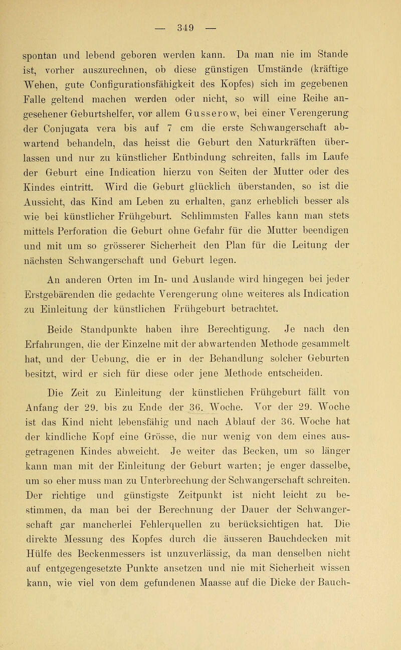 spontan und lebend geboren werden kann. Da man nie im Stande ist, vorher auszurechnen, ob diese günstigen Umstände (kräftige Wehen, gute Configurationsfähigkeit des Kopfes) sich im gegebenen Falle geltend machen werden oder nicht, so will eine Reihe an- gesehener Geburtshelfer, vor allem Gusserow, bei einer Verengerung- der Conjugata vera bis auf 7 cm die erste Sehv^angerschaft ab- vy^artend behandeln, das heisst die Geburt den Naturkräften über- lassen und nur zu künstlicher Entbindung schreiten, falls im Laufe der Geburt eine Indication hierzu von Seiten der Mutter oder des Kindes eintritt. Wird die Geburt glücklich überstanden, so ist die Aussicht, das Kind am Leben zu erhalten, ganz erheblich besser als Avie bei künstlicher Erühgeburt. Schlimmsten Falles kann man stets mittels Perforation die Geburt ohne Gefahr für die Mutter beendigen und mit um so grösserer Sicherheit den Plan für die Leitung der nächsten Schwangerschaft und Geburt legen. An anderen Orten im In- und Auslande wird hingegen bei jeder Erstgebärenden die gedachte Verengerung ohne weiteres als Indication zu Einleitung der künstlichen Frühgeburt betrachtet. Beide Standpunkte haben ihre Berechtigung. Je nach den Erfahrungen, die der Einzelne mit der abwartenden Methode gesammelt hat, und der Uebung, die er in der Behandlung solcher Geburten besitzt, wird er sich für diese oder jene Methode entscheiden. Die Zeit zu Einleitung der künstlichen Frühgeburt fällt von Anfang der 29. bis zu Ende der 36. Woche. Vor der 29. Woche ist das Kind nicht lebensfähig und nach Ablauf der 36. Woche hat der kindliche Kopf eine Grösse, die nur wenig von dem eines aus- getragenen Kindes abweicht. Je weiter das Becken, um so länger kann man mit der Einleitung der Geburt warten; je enger dasselbe, um so eher muss man zu Unterbrechung der Schwangerschaft schreiten. Der richtige und günstigste Zeitpunkt ist nicht leicht zu be- stimmen, da man bei der Berechnung der Dauer der Schwanger- schaft gar mancherlei Fehlerquellen zu berücksichtigen hat. Die direkte Messung des Kopfes durch die äusseren Bauchdecken mit Hülfe des Beckenmessers ist unzuverlässig, da man denselben nicht auf entgegengesetzte Punkte ansetzen und nie mit Sicherheit wissen kann, wie viel von dem gefundenen Maasse auf die Dicke der Bauch-