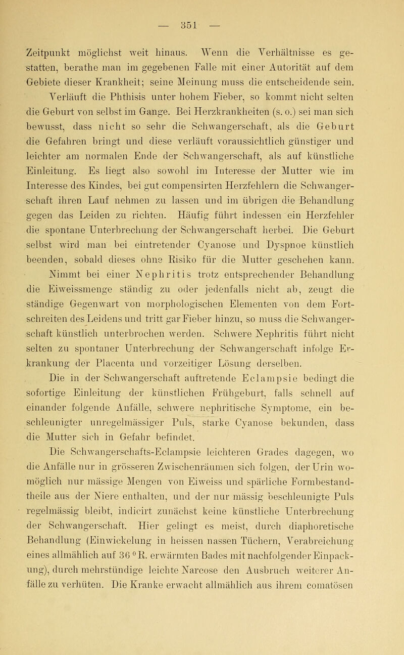 Zeitpunkt möglichst weit hinaus. Wenn die Verhältnisse es ge- statten, berathe man im gegebenen Falle mit einer Autorität auf dem Gebiete dieser Krankheit; seine Meinung muss die entscheidende sein. Yerläuft die Phthisis unter hohem Fieber, so kommt nicht selten die Geburt von selbst im Gange. Bei Herzkrankheiten (s. o.) sei man sich bewusst, dass nicht so sehr die Schwangerschaft, als die Geburt die Gefahren bringt und diese verläuft voraussichtlich günstiger und leichter am normalen Ende der Schwangerschaft, als auf künstliche Einleitung. Es liegt also sowohl im Interesse der Mutter wie im Interesse des Kindes, bei gut compensirten Herzfehlern die Schwanger- schaft ihren Lauf nehmen zu lassen und im übrigen die Behandlung gegen das Leiden zu richten. Häufig führt indessen ein Herzfehler die spontane Unterbrechung der Schwangerschaft herbei. Die Geburt selbst wird mau bei eintretender Cyanose und Dyspnoe künstlich beenden, sobald dieses ohne Risiko für die Mutter geschehen kann. Nimmt bei einer Nephritis trotz entsprechender Behandlung die Eiweissmenge ständig zu oder jedenfalls nicht ab, zeugt die ständige Gegenwart von morphologischen Elementen von dem Fort- schreiten des Leidens und tritt gar Fieber hinzu, so mass die Schwanger- schaft künstlich unterbrochen werden. Schwere Nephritis führt nicht selten zu spontaner Unterbrechung der Schwangerschaft infolge Er- krankung der Placenta und vorzeitiger Lösung derselben. Die in der Schwangerschaft auftretende Eclampsie bedingt die sofortige Einleitung der künstlichen Frühgeburt, falls schnell auf einander folgende Anfälle, schwere nephritische Symptome, ein be- schleunigter unregelmässiger Puls, starke Cyanose bekunden, dass die Mutter sich in Gefahr befindet. Die Schwangerschafts-Eclampsie leichteren Grades dagegen, wo die Anfälle nur in grösseren Zwischenräumen sich folgen, der Urin wo- möglich nur massige Mengen von Eiweiss und spärliche Formbestand- theile aus der Niere enthalten, und der nur massig beschleunigte Puls regelmässig bleibt, indicirt zunächst keine künstliche Unterbrechung der Schwangerschaft. Hier gelingt es meist, durch diaphoretische Behandlung (Einwickelung in heissen nassen Tüchern, Verabreichung eines allmählich auf 36 ^R. erwärmten Bades mit nachfolgender Einpack- ung), durch mehrstündige leichte Narcose den Ausbruch weiterer An- fälle zu verhüten. Die Kranke erwacht allmählich aus ihrem comatösen