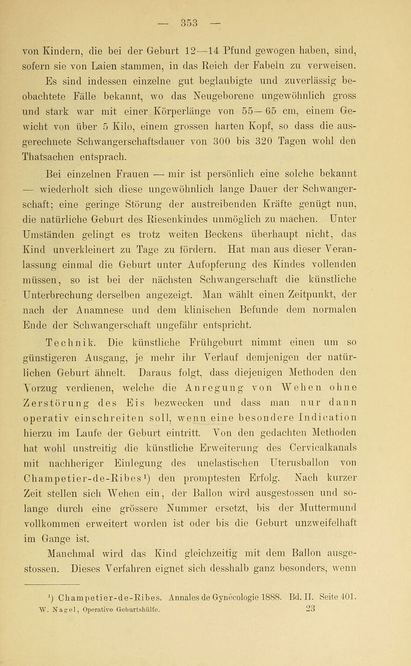von Kindern, die bei der Geburt 12—14 Pfund gewogen haben, sind, sofern sie von Laien stammen, in das Reich der Fabeln zu verweisen. Es sind indessen einzelne gut beglaubigte und zuverlässig be- obachtete Fälle bekannt, wo das Neugeborene ungewöhnlich gross und stark war mit einer Körperlänge von 55— 65 cm, einem Ge- wicht von über 5 Kilo, einem grossen harten Kopf, so dass die aus- gerechnete Schwangerschaftsdauer von 300 bis 320 Tagen wohl den Thatsachen entsprach. Bei einzelnen Frauen — mir ist persönlich eine solche bekannt -— wiederholt sich diese ungewöhnlich lange Dauer der Schwanger- schaft; eine geringe Störung der austreibenden Kräfte genügt nun, die natürliche Gebart des Eiesenkindes unmöglich zu machen. Unter Umständen gelingt es trotz weiten Beckens überhaupt nicht, das Kind anverkleinert zu Tage zu fördern. Hat man aus dieser Veran- lassung einmal die Geburt unter Aufopferung des Kindes vollenden müssen, so ist bei der nächsten Schwangerschaft die künstliche Unterbrechung derselben angezeigt. Man wählt einen Zeitpunkt, der nach der Anamnese und dem klinischen Befunde dem normalen Ende der Schwangerschaft ungefähr entspricht. Technik. Die künstliche Frühgeburt nimmt einen um so günstigeren Ausgang, je mehr ihr Verlauf demjenigen der natür- lichen Geburt ähnelt. Daraus folgt, dass diejenigen Methoden den Vorzug verdienen, welche die Anregung von Wehen ohne Zerstörung des Eis bezwecken und dass man nur dann operativ einschreiten soll, Avenn eine besondere Indication hierzu im Laufe der Geburt eintritt. Von den gedachten Methoden hat wohl unstreitig die künstliche Erweiterung des Cervicalkanals mit nachheriger Einlegung des unelastischen Uterusballon von Champetier-de-Ribes^) den promptesten Erfolg. Nach kurzer Zeit stellen sich Wehen ein, der Ballon wird ausgestossen und so- lange durch eine grössere Nummer ersetzt, bis der Muttermund vollkommen erweitert worden ist oder bis die Geburt unzweifelhaft im Gange ist. Manchmal wird das Kind gleichzeitig mit dem Ballon ausge- stossen. Dieses Verfahren eignet sich desshalb ganz besonders, wenn ^) Champetier-de-Ribes. Annales de Gynecologie 1888. Bd. IL SeitelOl. W. Nagel, Operative Geburtshülfe. 23