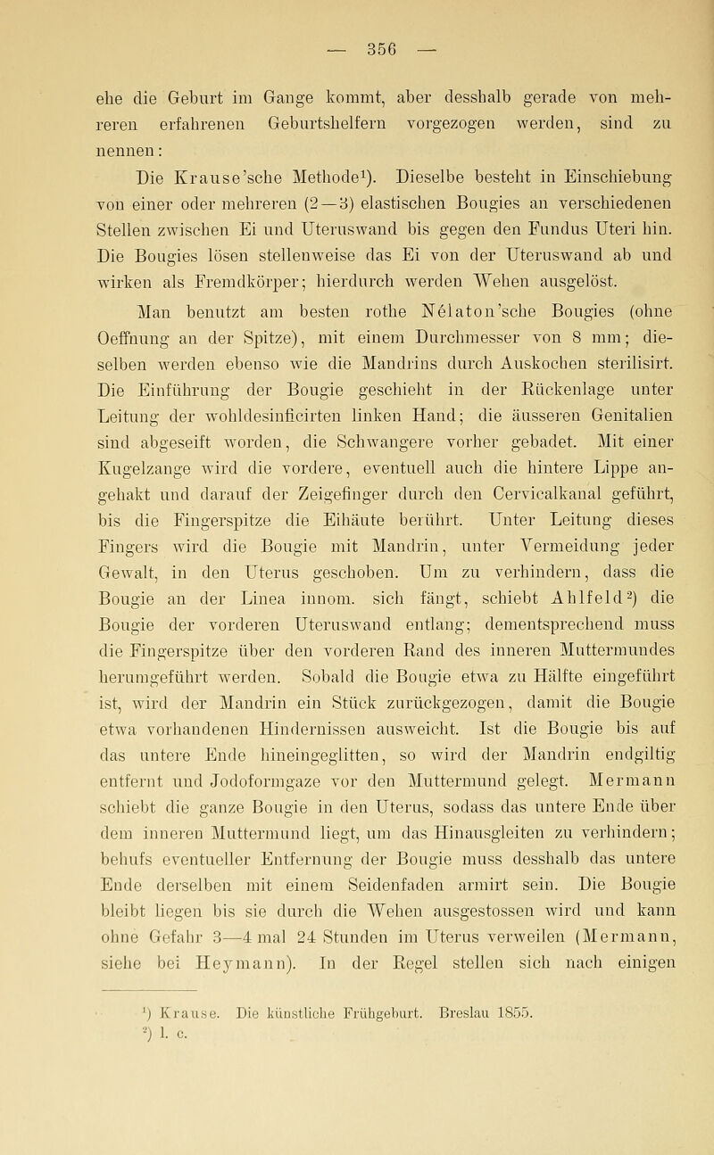 ehe die Geburt im Gange kommt, aber desshalb gerade von meh- reren erfahrenen Geburtshelfern vorgezogen werden, sind zu nennen: Die Krause'sehe Methode^). Dieselbe besteht in Einschiebung von einer oder mehreren (2 — 3) elastischen Bougies an verschiedenen Stellen zwischen Ei und Uteruswand bis gegen den Fundus Uteri hin. Die Bougies lösen stellenweise das Ei von der Uteruswand ab und wirken als Fremdkörper; hierdurch werden Wehen ausgelöst. Man benutzt am besten rothe jSTelaton'sche Bougies (ohne Oeffnung an der Spitze), mit einem Durchmesser von 8 mm; die- selben werden ebenso wie die Mandrins durch Auskochen sterilisirt. Die Einführung der Bougie geschieht in der Rückenlage unter Leitung der wohldesinficirten linken Hand; die äusseren Genitalien sind abgeseift worden, die Schwangere vorher gebadet. Mit einer Kugelzange wird die vordere, eventuell auch die hintere Lippe an- gehakt und darauf der Zeigefinger durch den Cervicalkanal geführt, bis die Fingerspitze die Eihäute berührt. Unter Leitung dieses Fingers wird die Bougie mit Mandrin, unter Vermeidung jeder Gewalt, in den Uterus geschoben. Um zu verhindern, dass die Bougie an der Linea innom. sich fängt, schiebt Ahlfeld2) die Bougie der vorderen Uteruswand entlang; dementsprechend muss die Fingerspitze über den vorderen Band des inneren Muttermundes herumgeführt werden. Sobald die Bougie etwa zu Hälfte eingeführt ist, wird der Mandrin ein Stück zurückgezogen, damit die Bougie etwa vorhandenen Hindernissen ausweicht. Ist die Bougie bis auf das untere Ende hineingeglitteu, so wird der Mandrin endgiltig entfernt und Jodoformgaze vor den Muttermund gelegt. Mermann schiebt die ganze Bougie in deu Uterus, sodass das untere Ende über dem inneren Muttermund liegt, um das Hinausgieiten zu verhindern; behufs eventueller Entfernung der Bougie muss desshalb das untere Ende derselben mit einem Seidenfaden armirt sein. Die Bougie bleibt hegen bis sie durch die Wehen ausgestossen wird und kann ohne Gefahr 3—4 mal 24 Stunden im Uterus verweilen (Mermann, siehe bei Hey mann). In der Regel stellen sich nach einigen *) Krause. Die künstUclie Frühgeburt. Breslau 1855. •-'j 1. c.