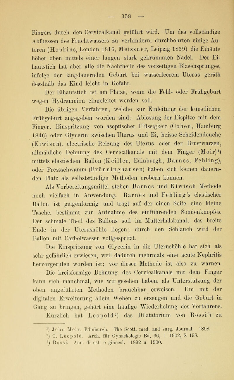 Fingers durch den Cervioalkanal geführt wird. Um das vollständige Abfliessen des Fruchtwassers zu verhindern, durchbohrten einige Au- toren (Hopkins, London 1816, Meissner, Leipzig 1839) die Eihäute höher oben mittels einer langen stark gekrümmten Nadel. Der Ei- hautstich hat aber alle die Nachtheile des vorzeitigen Blasensprunges, infolge der laugdauernden Geburt bei wasserleerem Uterus geräth desshalb das Kind leicht in Gefahr. Der Eihautstich ist am Platze, wenn die Fehl- oder Frühgeburt wegen Hydramnion eingeleitet werden soll. Die übrigen Verfahren, welche zur Einleitung der künstlichen Frühgeburt angegeben worden sind: Ablösung der Eispitze mit dem Finger, Einspritzung von aseptischer Flüssigkeit (Cohen, Hamburg 1846) oder Glycerin zwischen Uterus und Ei, heisse Scheidendouche (Kiwisch), electrische Eeizung des Uterus oder der Brustwarzen, allmähliche Dehnung des Cervicalkanals mit dem Finger (Moir)i) mittels elastischen Ballon (Keiller, Edinburgh, Barnes, Fehling), oder Pressschwamm (Brünninghausen) haben sich keinen dauern- den Platz als selbstständige Methoden erobern können. Als Yorbereitungsmittel stehen Barnes und Kiwisch Methode noch vielfach in Anwendung. Barnes und Fehling's elastischer Ballon ist geigenförmig und trägt auf der einen Seite eine kleine Tasche, bestimmt zur Aufnahme des einführenden Sondenknopfes. Der schmale Theil des Ballons soll im Mutterhalskanal, das breite Ende in der Uterushöhle liegen; durch den Schlauch wird der Ballon mit Carbolwasser vollgespritzt. Die Einspritzung von Glycerin in die Uterushöhle hat sich als sehr gefährlich erwiesen, weil dadurch mehrmals eine acute Nephritis hervorgerufen worden ist; vor dieser Methode ist also zu warnen. Die kreisförmige Dehnung des Cervicalkanals mit dem Finger kann sich manchmal, wie wir gesehen haben, als Unterstützung der oben angeführten Methoden brauchbar erweisen. Um mit der digitalen Erweiterung allein Wehen zu erzeugen und die Geburt in Gang zu bringen, gehört eine häufige Wiederholung des Yerfahrens. Kürzlich hat Leopold 2) das Dilatatorium von Bossi^) zu ^) John Moir, Edinburgh. The Scott, med. and surg. Journal. 1898. ■') G. Leopold. Arch. für Gynaekologie Bd. 66, 1. 1902, S 198. ) Bossi. Ann. di est. e ginecol. 1892 u. 1900.