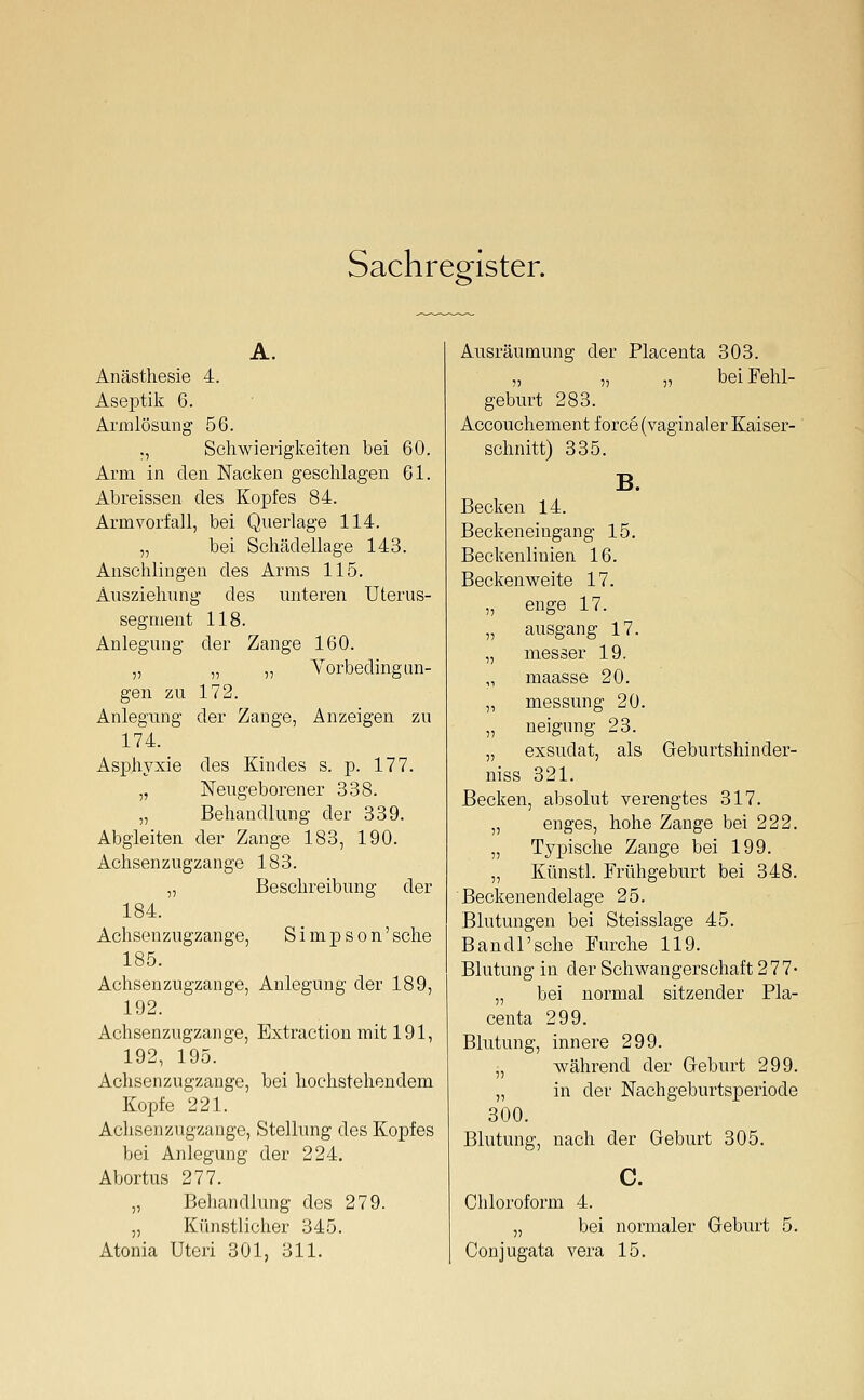 Sachregister. A. Anästhesie 4. Aseptik 6. Armlösung 56. ., Schwierigkeiten bei 60. Arm in den Nacken geschlagen 61. Abreisseu des Koxjfes 84. Arm verfall, bei Querlage 114. „ bei Schädellage 143. Anschlingen des Arms 115. Ausziehung des unteren Uterus- segment 118. Anlegung der Zange 160. „ „ „ Yorbedingan- gen zu 172. Anlegung der Zange, Anzeigen zu 174. Asphyxie des Kindes s. p. 177. „ Neugeborener 338. „ Behandlung der 339. Abgleiten der Zange 183, 190. Achsenzugzange 183. „ Beschreibung der 184. Achsenzugzange, Simpson'sehe 185. Achsenzugzange, Anlegung der 189, 192. Achsenzugzange, Extraction mit 191, 192, 195. Achsenzugzange, bei hochstehendem Kopfe 221. Achsenzugzange, Stellung des Kopfes bei Anlegung der 224. Abortus 277. „ Behandlung des 279. „ Künstlicher 345. Atonia Uteri 301, 311. Ausräumung der Placenta 303. „ „ „ bei Fehl- geburt 283. Accouchement f orce (vaginaler Kaiser- schnitt) 335. B. Becken 14. Beckeneingang 15. Beckenlinien 16. Beckenweite 17. „ enge 17. „ ausgang 17. „ messer 19. „ maasse 20. „ messung 20. „ neigung 23. „ exsudat, als Geburtshinder- niss 321. Becken, absolut verengtes 317. „ enges, hohe Zange bei 222. „ Typische Zange bei 199. „ Künstl. Frühgeburt bei 348. Beckenendelage 25. Blutungen bei Steisslage 45. B an dl'sehe Furche 119. Blutung in der Schwangerschaft 277- „ bei normal sitzender Pla- centa 299. Blutung, innere 299. „ während der Geburt 299. „ in der NachgeburtsjDeriode 300. Blutung, nach der Geburt 305. c. Cliloroform 4. „ bei normaler Geburt 5. Conjugata vera 15.