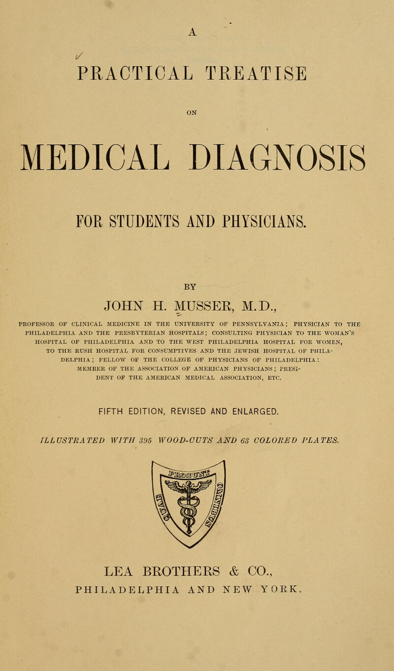 PRACTICAL TREATISE MEDICAL DIAGNOSIS FOR STUDENTS AND PHYSICIANS. BY JOHN H. MUSSER, M.D., t OF CLINICAL MEDICINE IN THE UNIVERSITY OF PENNSYLVANIA; PHYSICIAN TO THE PHILADELPHIA AND THE PRESBYTERIAN HOSPITALS; CONSULTING PHYSICIAN TO THE WOMAN'S HOSPITAL OF PHILADELPHIA AND TO THE WEST PHILADELPHIA HOSPITAL FOR WOMEN, TO THE RUSH HOSPITAL FOR CONSUMPTIVES AND THE JEWISH HOSPITAL OF PHILA- DELPHIA ; FELLOW OF THE COLLEGE OF PHYSICIANS OF PHILADELPHIA! MEMBER OF THE ASSOCIATION OF AMERICAN PHYSICIANS; PRESI- DENT OF THE AMERICAN MEDICAL ASSOCIATION, ETC. FIFTH EDITION, REVISED AND ENLARGED. ILLUSTRATED WITH 395 WOOD-GUTS AND 6S COLORED PLATES, LEA BROTHERS & CO., PHILADELPHIA AND NEW YORK.