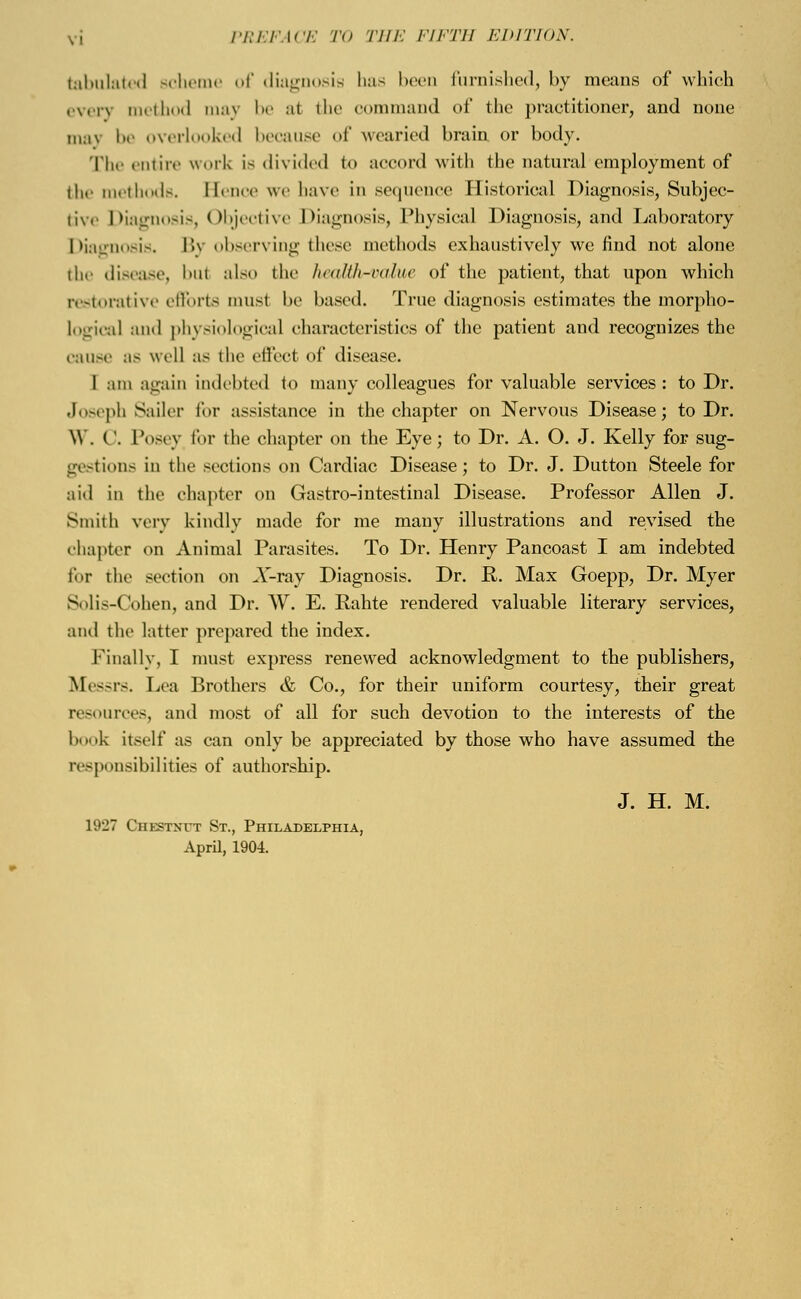 tabulated Bcheme of diagnosis has been furnished, by means of which every method maj be al the command of the practitioner, and none may be overlooked because of wearied brain or body. The entire work is divided n> accord with the natural employment of the methods. Bence we have in sequence Historical Diagnosis, Subjec- iiv. Diagnosis, Objective Diagnosis, Physical Diagnosis, and Laboratory Diagnosis. Bj observing these methods exhaustively we find not alone the disease, but also the heaMh-value of the patient, that upon which restorative efforts must be based. True diagnosis estimates the inorpho- logical and physiological characteristics of the patient and recognizes the cause as well as the effect of disease. 1 am again indebted to many colleagues for valuable services: to Dr. Joseph Sailer for assistance in the chapter on Nervous Disease; to Dr. \V. (!. Posey for the chapter on the Eye; to Dr. A. O. J. Kelly for sug- gestions in the sections on Cardiac Disease; to Dr. J. Dutton Steele for aid in the chapter on Gastro-intestinal Disease. Professor Allen J. Smith very kindly made for me many illustrations and revised the chapter on Animal Parasites. To Dr. Henry Pancoast I am indebted for the section on X-ray Diagnosis. Dr. K. Max Goepp, Dr. Myer Solis-Cohen, and Dr. W. E. Rahte rendered valuable literary services, and the latter prepared the index. Finally, I must express renewed acknowledgment to the publishers, Messrs. Lea Brothers & Co., for their uniform courtesy, their great resources, and most of all for such devotion to the interests of the book itself as can only be appreciated by those who have assumed the responsibilities of authorship. J. H. M. L927 Chestnut St., Philadelphia, April, 1904.