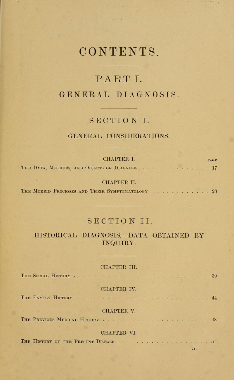 CONTENTS. PART I. GENERAL DIAGNOSIS. SECTION I. GENERAL CONSIDERATIONS. CHAPTEE I. pAGE The Data, Methods, and Objects of Diagnosis 17 CHAPTER II. The Morbid Processes and Their Symptomatology 23 SECTION II. HISTORICAL DIAGNOSIS.—DATA OBTAINED BY INQUIRY. CHAPTER III. The Social History 39 CHAPTER IV. The Family History 44 CHAPTER V. The Previous Medical History 48 CHAPTER VI. The History op the Present Disease 51