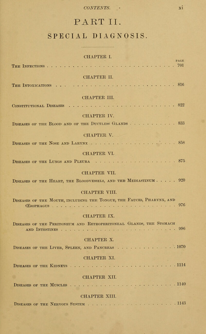 PART II. SPECIAL DIAGNOSIS. CHAPTER I. PAGE The Infections 701 CHAPTER II. The Intoxications ... 816 CHAPTER III. Constitutional Diseases 822 CHAPTER IV. Diseases of the Blood and of the Ductless Glands 833 CHAPTER V. Diseases of the Nose and Larynx 858 CHAPTER VI. Diseases of the Lungs and Pleura 875 CHAPTER VII. Diseases of the Heart, the Bloodvessels, and the Mediastinum 920 CHAPTER VIII. Diseases of the Mouth, including the Tongue, the Fauces, Pharynx, and (Esophagus 976 CHAPTER IX. Diseases of the Peritoneum and Retroperitoneal Glands, the Stomach and Intestines 996 CHAPTER X. Diseases of the Ltver, Spleen, and Pancreas • • • 1070 CHAPTER XL Diseases of the Kidneys 1114 CHAPTER XII. Diseases of the Muscles 1140 CHAPTER XIII. Diseases of the Nervous System 1143