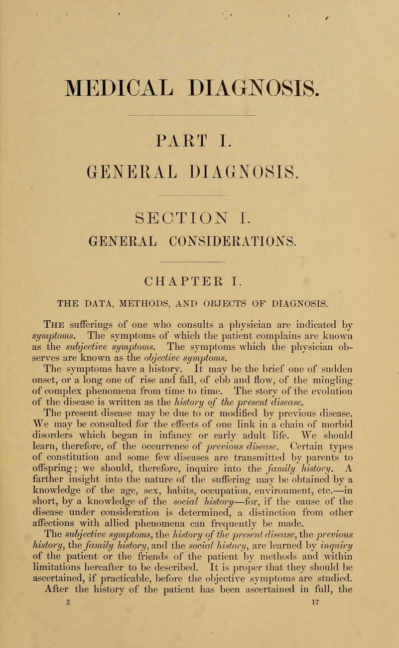 MEDICAL DIAGNOSIS. PART I. GENERAL DIAGNOSIS. SECTION I. GENERAL CONSIDERATIONS. CHAPTER I. THE DATA, METHODS, AND OBJECTS OF DIAGNOSIS. The sufferings of one who consults a physician are indicated by symptoms. The symptoms of which the patient complains are known as the subjective symptoms. The symptoms which the physician ob- serves are known as the objective symptoms. The symptoms have a history. It may be the brief one of sudden onset, or a long one of rise and fall, of ebb and flow, of the mingling of complex phenomena from time to time. The story of the evolution of the disease is written as the history of the present disease. The present disease may be due to or modified by previous disease. We may be consulted for the effects of one link in a chain of morbid disorders which began in infancy or early adult life. We should learn, therefore, of the occurrence of previous disease. Certain types of constitution and some few diseases are transmitted by parents to offspring; we should, therefore, inquire into the family history. A farther insight into the nature of the suffering may be obtained by a knowledge of the age, sex, habits, occupation, environment, etc.—in short, by a knowledge of the social history—for, if the cause of the disease under consideration is determined, a distinction from other affections with allied phenomena can frequently be made. The subjective symptoms, the history of the present disease, the previous history, the family history, and the social history, are learned by inquiry of the patient or the friends of the patient by methods and within limitations hereafter to be described. It is proper that they should be ascertained, if practicable, before the objective symptoms are studied. After the history of the patient has been ascertained in full, the