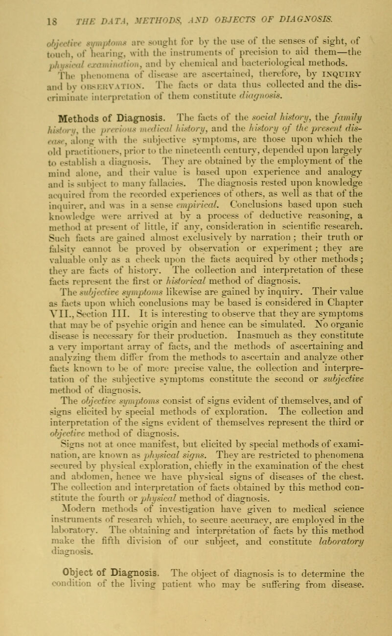 objcctivi -l>t for by the use of the senses of sight, of touch, of hearing, with the instruments of precision to aid them—the ination, and by chemical and bacteriological methods, phenomena of disease are ascertained, therefore, by inquiry and by observation. The facts or data thus collected and the dis- criminate interpretation of them constitute diagn Methods of Diagnosis. The facts of the social history, the family the precious medical history, and the history of the present dis- long with the subjective symptoms, are those upon which the old practitioners, prior to the nineteenth century, depended upon largely t<> establish a diagnosis. They are obtained by the employment of the mind alone, and their value is based upon experience and analogy and is subje< t t<> many fallacies. The diagnosis rested upon knowledge acquired from the recorded experiences of others, as well as that of the inquirer, and was in a sense empirical. Conclusions based upon such knowledge were arrived at by a process of deductive reasoning, a method at present of little, if any. consideration in scientific research. Such facts are gained almost exclusively by narration; their truth or falsity cannot be proved by observation or experiment : they are valuable only as a cheek upon the farts acquired by other methods; they are facts of history. The collection and interpretation of these facts represent the first or historical method of diagnosis. The subjective symptoms likewise are gained by inquiry. Their value as facts upon which conclusions may be based is considered in Chapter VJLL, Section III. It is interesting to observe that they are symptoms that may be of psychic origin and hence can be simulated. Xo organic disease is necessary for their production. Inasmuch as they constitute a very important array of tacts, and the methods of ascertaining and. analyzing them differ from the methods to ascertain and analyze other fact- known to be of more precise value, the collection and interpre- tation of the subjective symptoms constitute the second or subjective method of diagnosis. The objective symptoms consist of signs evident of themselves, and of signs elicited by special methods of exploration. The collection and interpretation of the signs evident of themselves represent the third or objective method of diagnosis. Signs not at once manifest, but elicited by special methods of exami- nation, are known as physical signs. They are restricted to phenomena secured by physical exploration, chiefly in the examination of the chest and abdomen, hence we have physical signs of diseases of the chest. The collection and interpretation of facts obtained by this method con- stitute the fourth or physical method of diagnosis. Modern methods of investigation have given to medical science instruments of research which, to secure accuracv, are emploved in the laboratory. The obtaining and interpretation of facts by this method make the fifth division of our subject, and constitute laboratory diagi - - Object of Diagnosis. The object of diagnosis is to determine the condition of the living patient A\ho may be suffering from disease.