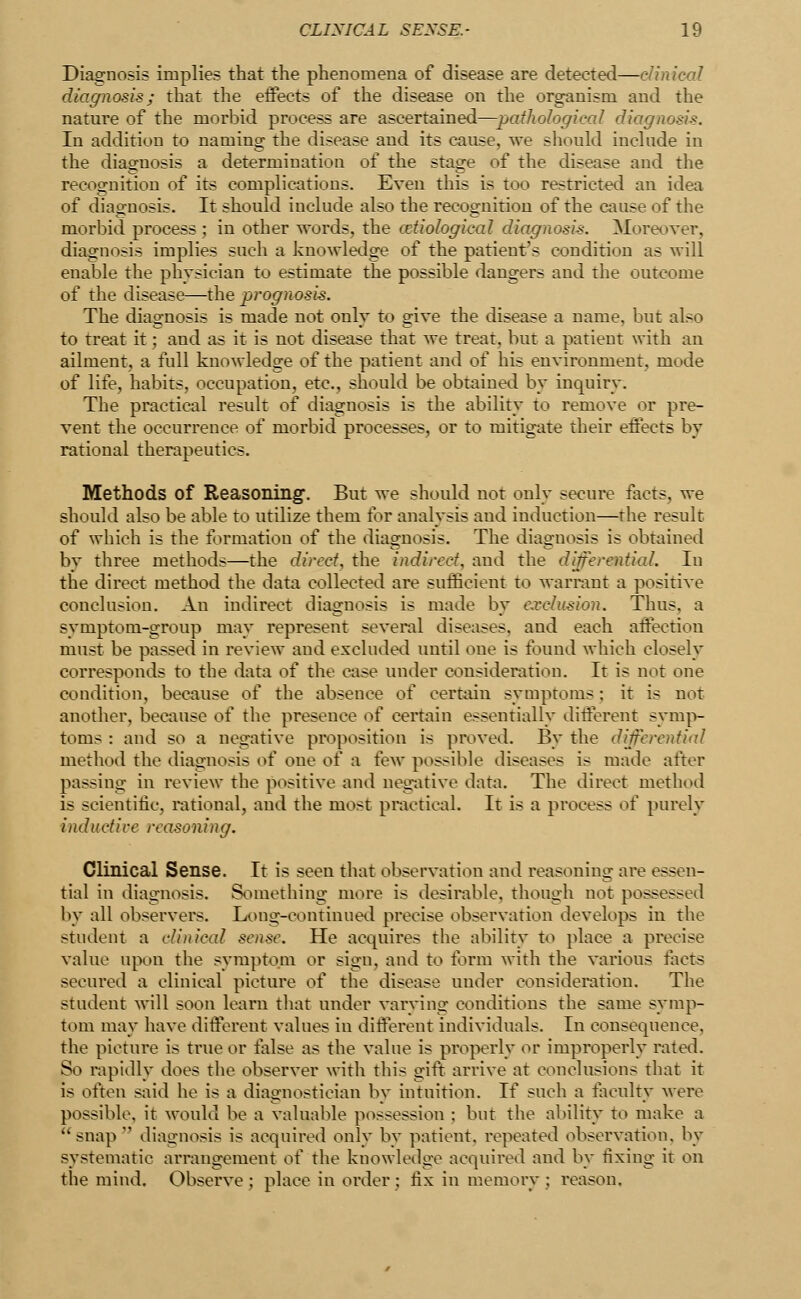 Diagnosis implies that the phenomena of disease are detected—clinical diagnosis; that the effects of the disease on the organism and the nature of the morbid process are ascertained—pathological diagnosis. In addition to naming the disease and its cause, we should include in the diagnosis a determination of the stage of the disease and the recognition of its complications. Even this is too restricted an idea of diagnosis. It should include also the recognition of the cause of the morbid process; in other words, the (etiological diagnosis. Moreover, diagnosis implies such a knowledge of the patient's condition as will enable the physician to estimate the possible dangers and the outcome of the disease—the prognosis. The diagnosis is made not only to give the disease a name, but also to treat it; and as it is not disease that we treat, but a patient with an ailment, a full knowledge of the patient and of his environment, mode of life, habits, occupation, etc., should be obtained by inquiry. The practical result of diagnosis is the ability to remove or pre- vent the occurrence of morbid processes, or to mitigate their effects by rational therapeutics. Methods of Reasoning. But we should not only secure facts, we should also be able to utilize them for analysis and induction—the result of which is the formation of the diagnosis. The diagnosis is obtained by three methods—the direct, the indirect, and the diferential. In the direct method the data collected are sufficient to warrant a positive conclusion. An indirect diagnosis is made by exclusion. Thus, a symptom-group may represent several diseases, and each affection must be passed in review and excluded until one is found which closely corresponds to the data of the case under consideration. It is not one condition, because of the absence of certain symptoms: it is not another, because of the presence of certain essentially different symp- toms : and so a negative proposition is proved. By the deferential method the diagnosis of one of a few possible diseases is made after passing in review the positive and negative data. The direct method is scientific, rational, and the most practical. It is a process of purely inductive reasoning. Clinical Sense. It is seen that observation and reasoning are essen- tial in diagnosis. Something more is desirable, though not possessed by all observers. Long-continued precise observation develops in the student a clinical sense. He acquires the ability to place a precise value upon the symptom or sign, and to form with the various facts secured a clinical picture of the disease under consideration. The student will soon learn that under varying conditions the same symp- tom may have different values in different individuals. In consequence, the picture is true or false as the value is properly or improperly ratetl. So rapidly does the observer with this gift arrive at conclusions that it is often said he is a diagnostician by intuition. If such a faculty were possible, it would be a valuable possession ; but the ability to make a  snap  diagnosis is acquired only by patient, repeated observation, by systematic arrangement of the knowledge acquired and by fixing it on the mind. Observe; place in order: fix in memory; reason.