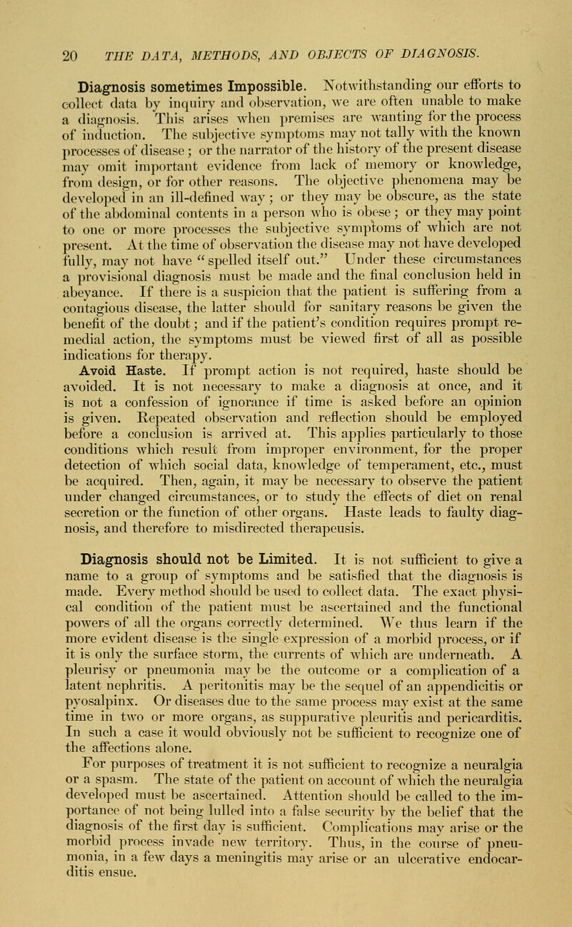 Diagnosis sometimes Impossible. Notwithstanding our efforts to collect data by inquiry and observation, we are often unable to make a diagnosis. This arises when premises are wanting for the process of induction. The subjective symptoms may not tally with the known processes of disease ; or the narrator of the history of the present disease may omit important evidence from lack of memory or knowledge, from design, or for other reasons. The objective phenomena may be developed in an ill-defined way; or they may be obscure, as the state of the abdominal contents in a person who is obese; or they may point to one or more processes the subjective symploms of which are not present. At the time of observation the disease may not have developed fully, may not have  spelled itself out, Under these circumstances a provisional diagnosis must be made and the final conclusion held in abeyance. If there is a suspicion that the patient is suffering from a contagious disease, the latter should for sanitary reasons be given the benefit of the doubt; and if the patient's condition requires prompt re- medial action, the symptoms must be viewed first of all as possible indications for therapy. Avoid Haste. If prompt action is not required, haste should be avoided. It is not necessary to make a diagnosis at once, and it is not a confession of ignorance if time is asked before an opinion is given. Eepeated observation and reflection should be employed before a conclusion is arrived at. This applies particularly to those conditions which result from improper environment, for the proper detection of which social data, knowledge of temperament, etc., must be acquired. Then, again, it may be necessary to observe the patient under changed circumstances, or to study the effects of diet on renal secretion or the function of other organs. Haste leads to faulty diag- nosis, and therefore to misdirected therapeusis. Diagnosis should not be Limited. It is not sufficient to give a name to a group of symptoms and be satisfied that the diagnosis is made. Every method should be used to collect data. The exact physi- cal condition of the patient must be ascertained and the functional powers of all the organs correctly determined. We thus learn if the more evident disease is the single expression of a morbid process, or if it is only the surface storm, the currents of which are underneath. A pleurisy or pneumonia may be the outcome or a complication of a latent nephritis. A peritonitis may be the sequel of an appendicitis or pyosalpinx. Or diseases due to the same process may exist at the same time in two or more organs, as suppurative pleuritis and pericarditis. In such a case it would obviously not be sufficient to recognize one of the affections alone. For purposes of treatment it is not sufficient to recognize a neuralgia or a spasm. The state of the patient on account of which the neuralgia developed must be ascertained. Attention should be called to the im- portance of not being lulled into a false security by the belief that the diagnosis of the first day is sufficient, Complications may arise or the morbid process invade new territory. Thus, in the course of pneu- monia, in a few days a meningitis may arise or an ulcerative endocar- ditis ensue.