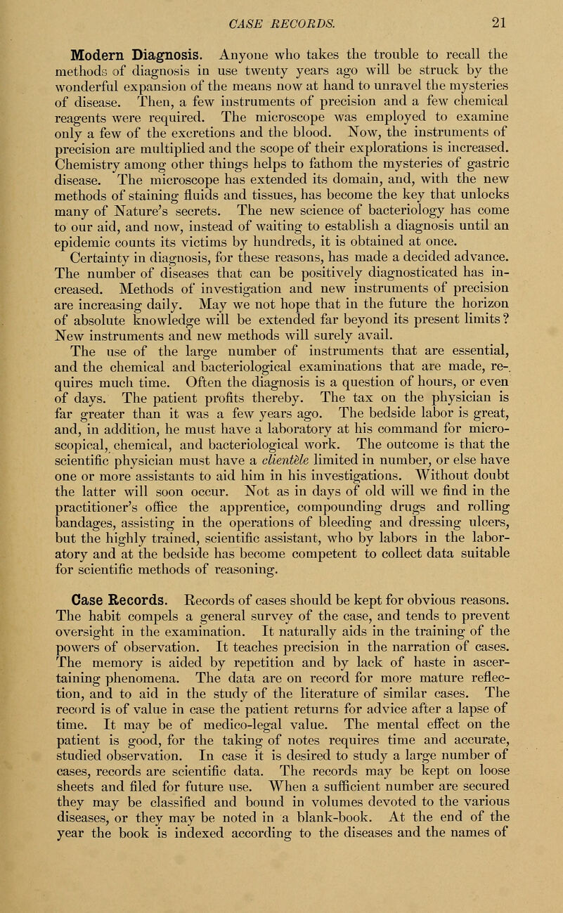 Modern Diagnosis. Anyone who takes the trouble to recall the methods of diagnosis in use twenty years ago will be struck by the wonderful expansion of the means now at hand to unravel the mysteries of disease. Then, a few instruments of precision and a few chemical reagents were required. The microscope was employed to examine only a few of the excretions and the blood. Now, the instruments of precision are multiplied and the scope of their explorations is increased. Chemistry among other things helps to fathom the mysteries of gastric disease. The microscope has extended its domain, and, with the new methods of staining fluids and tissues, has become the key that unlocks many of Nature's secrets. The new science of bacteriology has come to our aid, and now, instead of waiting to establish a diagnosis until an epidemic counts its victims by hundreds, it is obtained at once. Certainty in diagnosis, for these reasons, has made a decided advance. The number of diseases that can be positively diagnosticated has in- creased. Methods of investigation and new instruments of precision are increasing daily. May we not hope that in the future the horizon of absolute knowledge will be extended far beyond its present limits ? New instruments and new methods will surely avail. The use of the large number of instruments that are essential, and the chemical and bacteriological examinations that are made, re-, quires much time. Often the diagnosis is a question of hours, or even of days. The patient profits thereby. The tax on the physician is far greater than it was a few years ago. The bedside labor is great, and, in addition, he must have a laboratory at his command for micro- scopical, chemical, and bacteriological work. The outcome is that the scientific physician must have a clientele limited in number, or else have one or more assistants to aid him in his investigations. Without doubt the latter will soon occur. Not as in days of old will we find in the practitioner's office the apprentice, compounding drugs and rolling bandages, assisting in the operations of bleeding and dressing ulcers, but the highly trained, scientific assistant, who by labors in the labor- atory and at the bedside has become competent to collect data suitable for scientific methods of reasoning. Case Records. Records of cases should be kept for obvious reasons. The habit compels a general survey of the case, and tends to prevent oversight in the examination. It naturally aids in the training of the powers of observation. It teaches precision in the narration of cases. The memory is aided by repetition and by lack of haste in ascer- taining phenomena. The data are on record for more mature reflec- tion, and to aid in the study of the literature of similar cases. The record is of value in case the patient returns for advice after a lapse of time. It may be of medico-legal value. The mental effect on the patient is good, for the taking of notes requires time and accurate, studied observation. In case it is desired to study a large number of cases, records are scientific data. The records may be kept on loose sheets and filed for future use. When a sufficient number are secured they may be classified and bound in volumes devoted to the various diseases, or they may be noted in a blank-book. At the end of the year the book is indexed according to the diseases and the names of