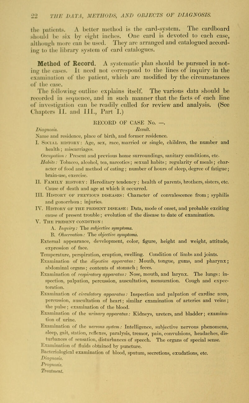 the patients. A better method is the card-system. The cardboard should be sis by eighl inches. One card is devoted to cadi case, although more can be used. They are arranged and catalogued accord- ing to the library system of card catalogues. Method of Record. A systematic plan should be pursued in not- ing the cases. Ii need nol correspond to the lines of inquiry in the examination of the patient, which are modified by the circumstances of ih«' case. The following outline explains itself. The various data should be recorded in sequence, and in such manner that the facts of each line of investigation can be readily culled for review and analysis. (See Chapters II. and 111., Tart I.) RECOED OF GASP: No. —. Diagnosis. Result. Name and residence, place Of birth, and former residence. I. Social HISTORY: Age, sex, race, married or single, children, the number and health; miscarriages. Occupation : Present and previous home surroundings, sanitary conditions, etc Habits: Tobacco, alcohol, tea, narcotics; sexual habits; regularity of meals; char- acter of food and method of eating; number of hours of sleep, degree of fatigue; brain-USe, exercise. II. Family history: Hereditary tendency ; health of parents, brothers, sisters, etc. Cause of death and age at which it occurred. III. HISTORY of previous diseases: Character of convalescence from; syphilis and gonorrhoea: injuries. IV. History of the present disease: Data, mode of onset, and probable exciting cause of present trouble; evolution of the disease to date of examination. V. Tin: present condition: A. Inijiiiry: The subjective symptoms. P>. Observation : The objective symptoms. External appearance, development, color, figure, height and weight, attitude, expression of face. Temperature, perspiration, eruption, swelling. Condition of limbs and joints. Examination of the digestive apparatus: Mouth, tongue, gums, and pharynx; abdominal organs; contents of stomach; feces. Examination of respiratory apparatus: Nose, mouth, and larynx. The lungs: in- spection, palpation, percussion, auscultation, mensuration. Cough and expec- toration. Examination of circulatory apparatus: Inspection and palpation of cardiac area, percussion, auscultation of heart; similar examination of arteries and veins; the pulse; examination of the blood. Examination of the urinary apparatus: Kidneys, ureters, and bladder; examina- tion of urine. Examination of the nervous system: Intelligence, subjective nervous phenomena, Bleep, gait, station, reflexes, paralysis, tremor, pain, convulsions, headaches, dis- turbances of sensation, disturbances of speech. The organs of special sense. Examination of fluids obtained by puncture. Bacteriological examination of blood, sputum, secretions, exudations, etc. Diagnosis. Prognosis. Treatment.