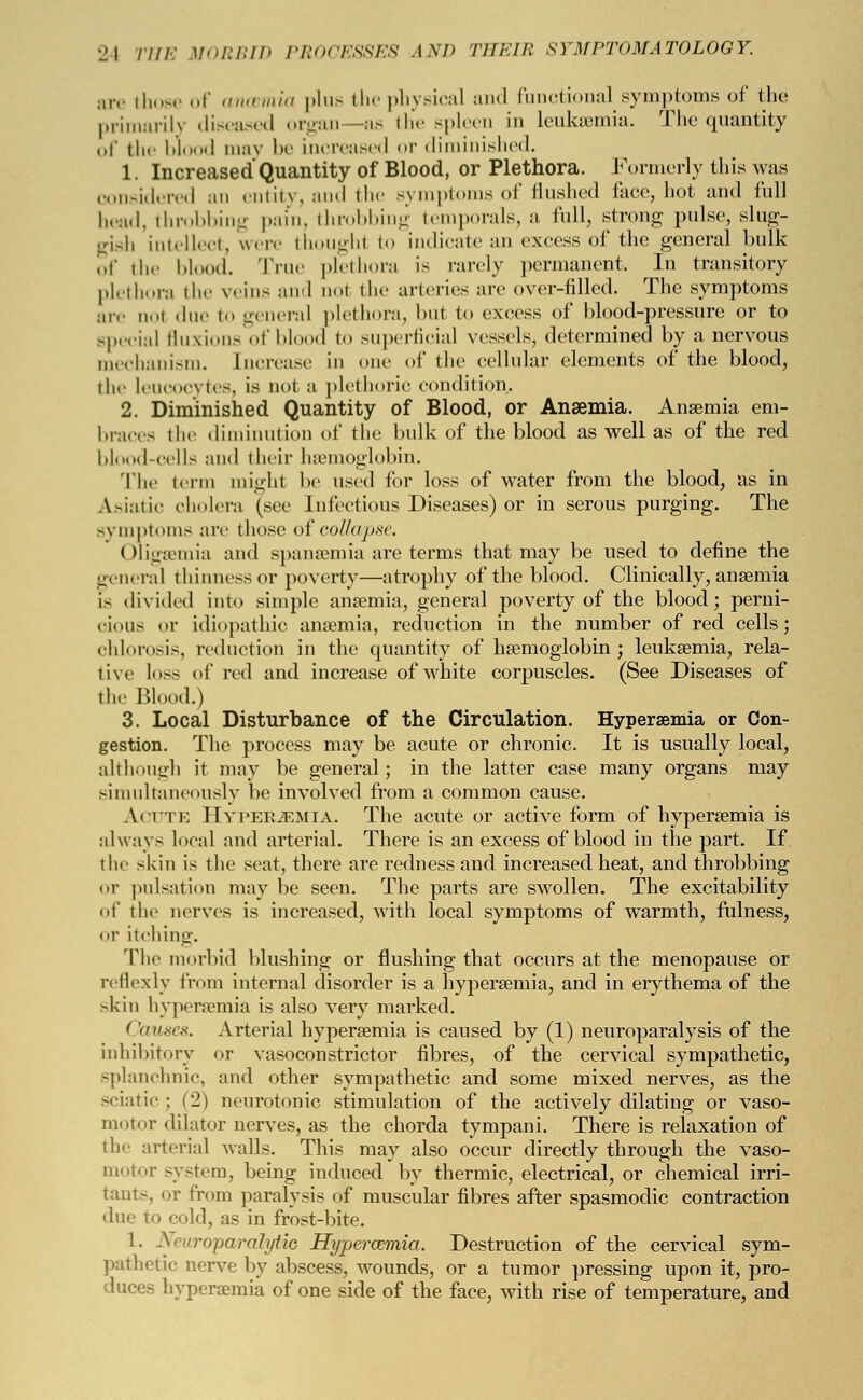 are those of ancemia plus the physical and functional symptoms of the primarily diseased organ —as the spleen in leukaemia. The quantity of the bl I may be increased or diminished. 1. Increased Quantity of Blood, or Plethora. Formerly this was considered an entity, and the symptoms of flushed face, hot and full bead, throbbing pain, throbbing temporals, a full, strong pulse, slug- gish intellect, were thoughl to indicate an excess of the general bulk of the blood. True plethora is rarely permanent. In transitory plethora the veins and ool the arteries are over-filled. The symptoms are uol due to general plethora, but to excess of blood-pressure or to Bpecial fluxions of blood to superficial vessels, determined by a nervous mechanism. Increase in one of the cellular elements of the blood, the leucocytes, is not a plethoric condition. 2. Diminished Quantity of Blood, or Anaemia. Anaemia em- braces the diminution of the bulk of the blood as well as of the red blood-cells and their hemoglobin. The term might be used for loss of water from the blood, as in Asiatic cholera (see Infectious Diseases) or in serous purging. The symptoms are those of collapse. Oligsemia and spanaemia are terms that may be used to define the general thinnessor poverty—atrophy of the blood. Clinically, anaemia is divided into simple anaemia, general poverty of the blood; perni- cious or idiopathic anaemia, reduction in the number of red cells; chlorosis, reduction in the quantity of haemoglobin; leukaemia, rela- tive loss of red and increase of white corpuscles. (See Diseases of the Blood.) 3. Local Disturbance of the Circulation. Hyperemia or Con- gestion. The process may be acute or chronic. It is usually local, although it may be general; in the latter case many organs may simultaneously be involved from a common cause. Acute Hyperemia. The acute or active form of hyperaemia is always local and arterial. There is an excess of blood in the part. If the skin is the seat, there are redness and increased heat, and throbbing or pulsation may be seen. The parts are swollen. The excitability of the nerves is increased, with local symptoms of warmth, fulness, or itching. The morbid blushing or flushing that occurs at the menopause or reflexly from internal disorder is a hyperaemia, and in erythema of the skin hyperaemia is also very marked. ('auses. Arterial hyperaemia is caused by (1) neuroparalysis of the inhibitory or vasoconstrictor fibres, of the cervical sympathetic, splanchnic, and other sympathetic and some mixed nerves, as the sciatic ; (2) neurotonic stimulation of the actively dilating or vaso- motor dilator nerves, as the chorda tympani. There is relaxation of the arterial Avails. This may also occur directly through the vaso- motor system, being induced by thermic, electrical, or chemical irri- tants or from paralysis of muscular fibres after spasmodic contraction due to cold, as in frost-bite. 1. Neuroparalytic Hypercemia. Destruction of the cervical sym- pathetic nerve by abscess, wounds, or a tumor pressing upon it, pro- duces hyperaemia of one side of the face, with rise of temperature, and