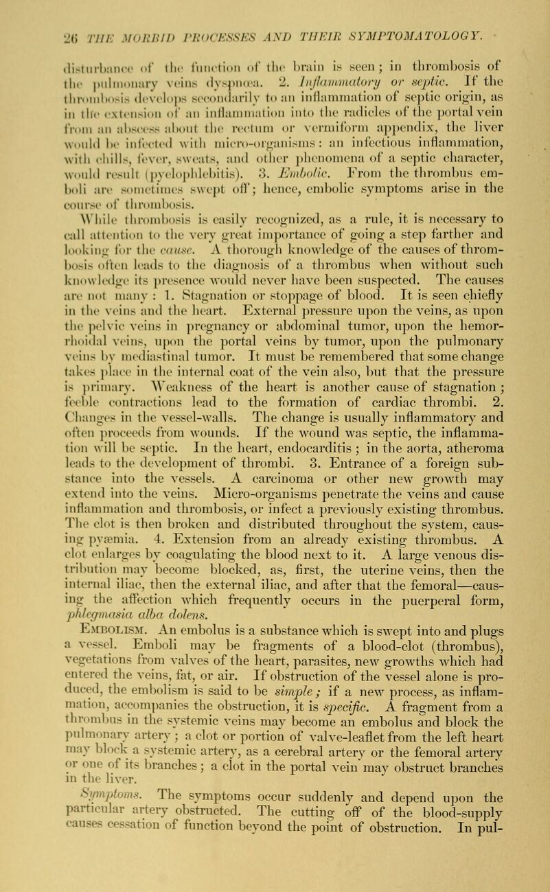 disturbam f the function of the brain is seen; in thrombosis of the pulmonary veins dyspnoea. 2. Inflammatory or .septic If the thrombosis develops secondarily to an inflammation of septic origin, as in the extension of an inflammation into the radicles of the portal vein from an abscess aboul the rectum or vermiform appendix, the liver would be infected with micro-organisms: an infectious inflammation, with chills, fever, sweats, and other phenomena of a septic character, would result (pyelophlebitis). 3. Embolic. From the thrombus em- bob are sometimes swept oil'; hence, embolic symptoms arise in the course of thrombosis. While thrombosis is easily recognized, as a rule, it is necessary to call attention to the very great importance of going a step farther and looking for the cause. A thorough knowledge of the causes of throm- bosis often leads to the diagnosis of a thrombus when without such know ledge its presence would never have been suspected. The causes are not many : 1. Stagnation or stoppage of blood. It is seen chiefly in the veins and the heart. External pressure upon the veins, as upon the pelvic veins in pregnancy or abdominal tumor, upon the hemor- rhoidal veins, upon the portal veins by tumor, upon the pulmonary veins by mediastinal tumor. It must be remembered that some change takes place in the internal coat of the vein also, but that the pressure is primary. Weakness of the heart is another cause of stagnation ; feeble contractions lead to the formation of cardiac thrombi. 2. Changes in the vessel-walls. The change is usually inflammatory and often proceeds from wounds. If the wound was septic, the inflamma- tion will be septic. In the heart, endocarditis ; in the aorta, atheroma leads to the development of thrombi. 3. Entrance of a foreign sub- stance into the vessels. A carcinoma or other new growth may extend into the veins. Micro-organisms penetrate the veins and cause inflammation and thrombosis, or infect a previously existing thrombus. The clot is then broken and distributed throughout the system, caus- ing pyaemia. 4. Extension from an already existing thrombus. A clot enlarges by coagulating the blood next to it. A large venous dis- tribution may become blocked, as, first, the uterine veins, then the internal iliac, then the external iliac, and after that the femoral—caus- ing the affection which frequently occurs in the puerperal form, phlegmasia alba dolens. Embolism. An embolus is a substance which is swept into and plugs :i vessel. Emboli may be fragments of a blood-clot (thrombus), vegetations from valves of the heart, parasites, new growths which had entered the veins, fat, or air. If obstruction of the vessel alone is pro- duced, the embolism is said to be simple; if a new process, as inflam- mation, accompanies the obstruction, it is specific. A fragment from a thrombus in the systemic veins may become an embolus and block the pulmonary artery ; a clot or portion of valve-leaflet from the left heart may block a systemic artery, as a cerebral artery or the femoral artery or one of its branches; a dot in the portal vein may obstruct branches in the liver. Symptoms. The symptoms occur suddenly and depend upon the particular artery obstructed. The cutting off of the blood-supply causes cessation of function beyond the point of obstruction. In pul-