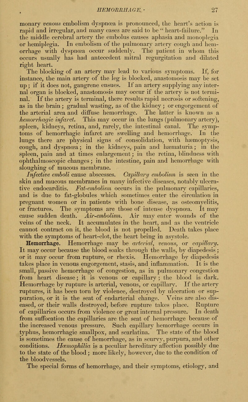 monary venous embolism dyspnoea is pronounced, the heart's action is rapid and irregular, and many cases are said to be  heart-failure. In the middle cerebral artery the embolus causes aphasia and monoplegia or hemiplegia. In embolism of the pulmonary artery cough and hem- orrhage with dyspnoea occur suddenly. The patient in whom this occurs usually has had antecedent mitral regurgitation and dilated right heart. The blocking of an artery may lead to various symptoms. If, for instance, the main artery of the leg is blocked, anastomosis may be set up; if it does not, gangrene ensues. If an artery supplying any inter- nal organ is blocked, anastomosis may occur if the artery is not termi- nal. If the artery is terminal, there results rapid necrosis or softening, as in the brain ; gradual wasting, as of the kidney ; or engorgement of the arterial area and diffuse hemorrhage. The latter is known as a hemorrhagic infarct. This may occur in the lungs (pulmonary artery), spleen, kidneys, retina, and, rarely, the intestinal canal. The symp- toms of hemorrhagic infarct are swelling and hemorrhage. In the lungs there are physical signs of consolidation, with haemoptysis, cough, and dyspnoea; in the kidneys, pain and hsematuria; in the spleen, pain and at times enlargement; in the retina, blindness with ophthalmoscopic changes; in the intestine, pain and hemorrhage with sloughing of mucous membrane. Infective emboli cause abscesses. Capillary embolism is seen in the skin and mucous membranes in many infective diseases, notably ulcera- tive endocarditis. Fat-embolism occurs in the pulmonary capillaries, and is due to fat-globules which sometimes enter the circulation in pregnant women or in patients with bone disease, as osteomyelitis, or fractures. The symptoms are those of intense dyspnoea. It may cause sudden death. Air-embolism. Air may enter wounds of the veins of the neck. It accumulates in the heart, and as the ventricle cannot contract on it, the blood is not propelled. Death takes place with the symptoms of heart-clot, the heart being in asystole. Hemorrhage. Hemorrhage may be arterial, venous, or capillary. It may occur because the blood soaks through the walls, by diapedesis ; or it may occur from rupture, or rhexis. Hemorrhage by diapedesis takes place in venous engorgement, stasis, and inflammation. It is the small, passive hemorrhage of congestion, as in pulmonary congestion from heart disease; it is venous or capillary; the blood is dark. Hemorrhage by rupture is arterial, venous, or capillary. If the artery ruptures, it has been torn by violence, destroyed by ulceration or sup- puration, or it is the seat of endarterial change. Veins are also dis- eased, or their walls destroyed, before rupture takes place. Rupture of capillaries occurs from violence or great internal pressure. In death from suffocation the capillaries are the seat of hemorrhage because of the increased venous pressure. Such capillary hemorrhage occurs in typhus, hemorrhagic smallpox, and scarlatina. The state of the blood is sometimes the cause of hemorrhage, as in scurvy, purpura, and other conditions. Haemophilia is a peculiar hereditary affection possibly due to the state of the blood; more likely, however, due to the condition of the bloodvessels. The special forms of hemorrhage, and their symptoms, etiology, and