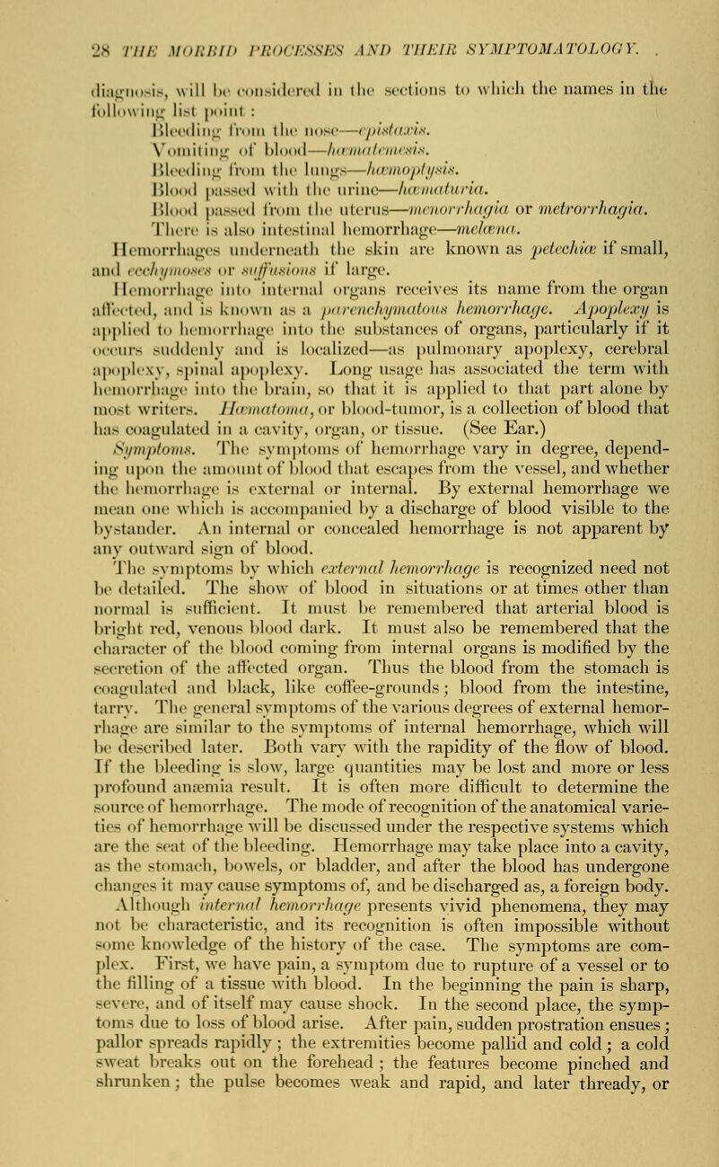 diagnosis, will be considered In the sections to which the names in the following lis! poinl : Bleeding from the cose—epistcuris. Vomiting of blood—hcematemesis. Bleeding from the Lungs—haemoptysis. Blood passed with the urine—hematuria. Blood passed from the uterus—Menorrhagia or metrorrhagia: There is also intestinal hemorrhage—mekena. Hemorrhages underneath the skin are known as petechia? if small, and eochymoses or suffusions if large. Hemorrhage into internal organs receives its name from the organ affected, and is known as a parenchymatous hemorrhage. Apoplexy is applied to hemorrhage into the substances of organs, particularly if it oceiii'.- suddenly and is localized—as pulmonary apoplexy, cerebral apoplexy, spinal apoplexy. Long usage lias associated the term with hemorrhage into the brain, so that it is applied to that part alone by most writers. Wxmatomayov blood-tumor, is a collection of blood that has coagulated in a cavity, organ, or tissue. (See Ear.) Symptoms. The symptoms of hemorrhage vary in degree, depend- ing upon the amount of blood that escapes from the vessel, and whether the hemorrhage is external or internal. By external hemorrhage we mean one which is accompanied by a discharge of blood visible to the bystander. An internal or concealed hemorrhage is not apparent by any outward sign of blood. The symptoms by which external hemorrhage is recognized need not be detailed. The show of blood in situations or at times other than normal is sufficient. It must be remembered that arterial blood is bright red, venous blood dark. It must also be remembered that the character of the blood coming from internal organs is modified by the Becretion of the affected organ. Thus the blood from the stomach is coagulated and black, like coffee-grounds; blood from the intestine, tarry. The general symptoms of the various degrees of external hemor- rhage are similar to the symptoms of internal hemorrhage, which will be described later. Both vary with the rapidity of the flow of blood. If the bleeding is slow, large quantities may be lost and more or less profound anaemia result. It is often more difficult to determine the si lurce of hemorrhage. The mode of recognition of the anatomical varie- tiea of hemorrhage will be discussed under the respective systems which are the seat of the bleeding. Hemorrhage may take place into a cavity, as the stomach, bowels, or bladder, and after the blood has undergone changes it may cause symptoms of, and be discharged as, a foreign body. Although internal hemorrhage presents vivid phenomena, they may not be characteristic, and its recognition is often impossible without some knowledge of the history of the case. The symptoms are com- plex. First, we have pain, a symptom due to rupture of a vessel or to the rilling of a tissue with blood. In the beginning the pain is sharp, severe, and of itself may cause shock. In the second place, the symp- toms due to loss of blood arise. After pain, sudden prostration ensues; pallor spreads rapidly ; the extremities become pallid and cold; a cold sweat breaks out on the forehead ; the features become pinched and shrunken; the pulse becomes weak and rapid, and later thready, or