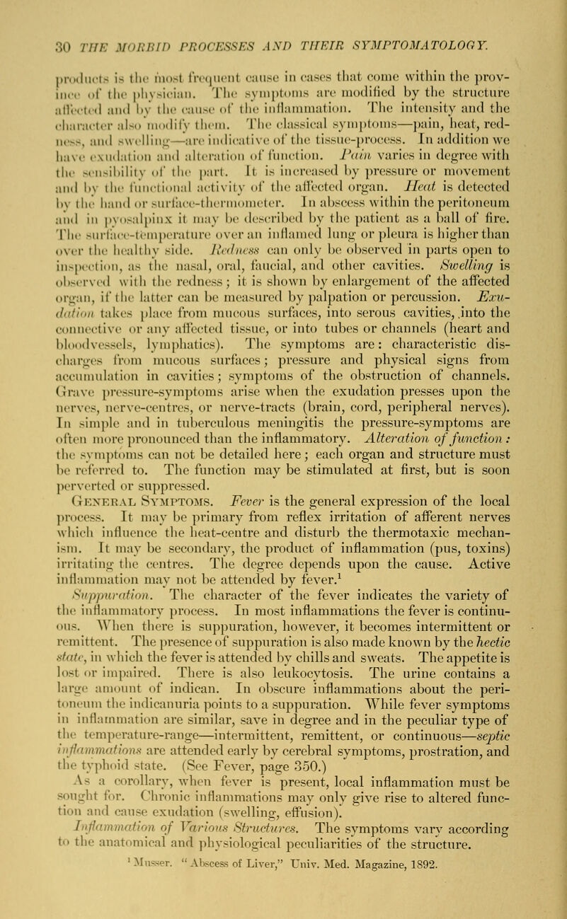 products is the mosl frequent cause in cases that come within the prov- ince of the physician. The symptoms are modified by the structure affected and by the cause of the inflammation. The intensity and the character also modify them. The classical symptoms—pain, heal, red- II. — . and swelling—arc indicative of the tissue-process. I n addition we have exudation and alteration of function. Pain varies in degree with the sensibility of the part. It is increased by pressure or movement and by the functional activity of the affected organ. Heat is detected hv the hand or surface-thermometer. In abscess within the peritoneum and in pyosalpinx it may be described by the patient as a ball of fire. The surface-temperature over an inflamed lung or pleura is higher than over the healthy side. Redness can only be observed in parts open to inspection, as the nasal, oral, faucial, and other cavities. Swelling is observed with the redness ; it is shown by enlargement of the affected organ, it' the latter can be measured by palpation or percussion. Exu- dation takes place from mucous surfaces, into serous cavities, .into the connective or any affected tissue, or into tubes or channels (heart and bloodvessels, lymphatics). The symptoms are: characteristic dis- charges from mucous surfaces; pressure and physical signs from accumulation in cavities; symptoms of the obstruction of channels. Grave pressure-symptoms arise when the exudation presses upon the nerves, nerve-centres, or nerve-tracts (brain, cord, peripheral nerves). In simple and in tuberculous meningitis the pressure-symptoms are often more pronounced than the inflammatory. Alteration of function: the symptoms can not be detailed here; each organ and structure must be referred to. The function may be stimulated at first, but is soon perverted or suppressed. (rENERAL Symptoms. Fever is the general expression of the local process. It may be primary from reflex irritation of afferent nerves which influence the heat-centre and disturb the thermotaxic mechan- ism. It may be secondary, the product of inflammation (pus, toxins) irritating the centres. The degree depends upon the cause. Active inflammation may not be attended by fever.1 Suppuration. The character of the fever indicates the variety of the inflammatory process. In most inflammations the fever is continu- ous. When there is suppuration, however, it becomes intermittent or re] n i11 (nit. The presence of suppuration is also made known by the hectic state, in which the fever is attended by chills and sweats. The appetite is lost or impaired. There is also leukocytosis. The urine contains a large amount of indican. In obscure inflammations about the peri- toneum the indicanuria points to a suppuration. While fever symptoms in inflammation are similar, save in degree and in the peculiar type of the temperature-range—intermittent, remittent, or continuous—septic inflammations are attended early by cerebral symptoms, prostration, and the typhoid state. (See Fever, page 350.) As ;1 corollary, when fever is present, local inflammation must be sought for. Chronic inflammations may only give rise to altered func- tion and cause exudation (swelling, effusion). Inflammation of Various Structures. The symptoms vary according to the anatomical and physiological peculiarities of the structure. 1 Musser.  Abscess of Liver, Univ. Med. Magazine, 1892.