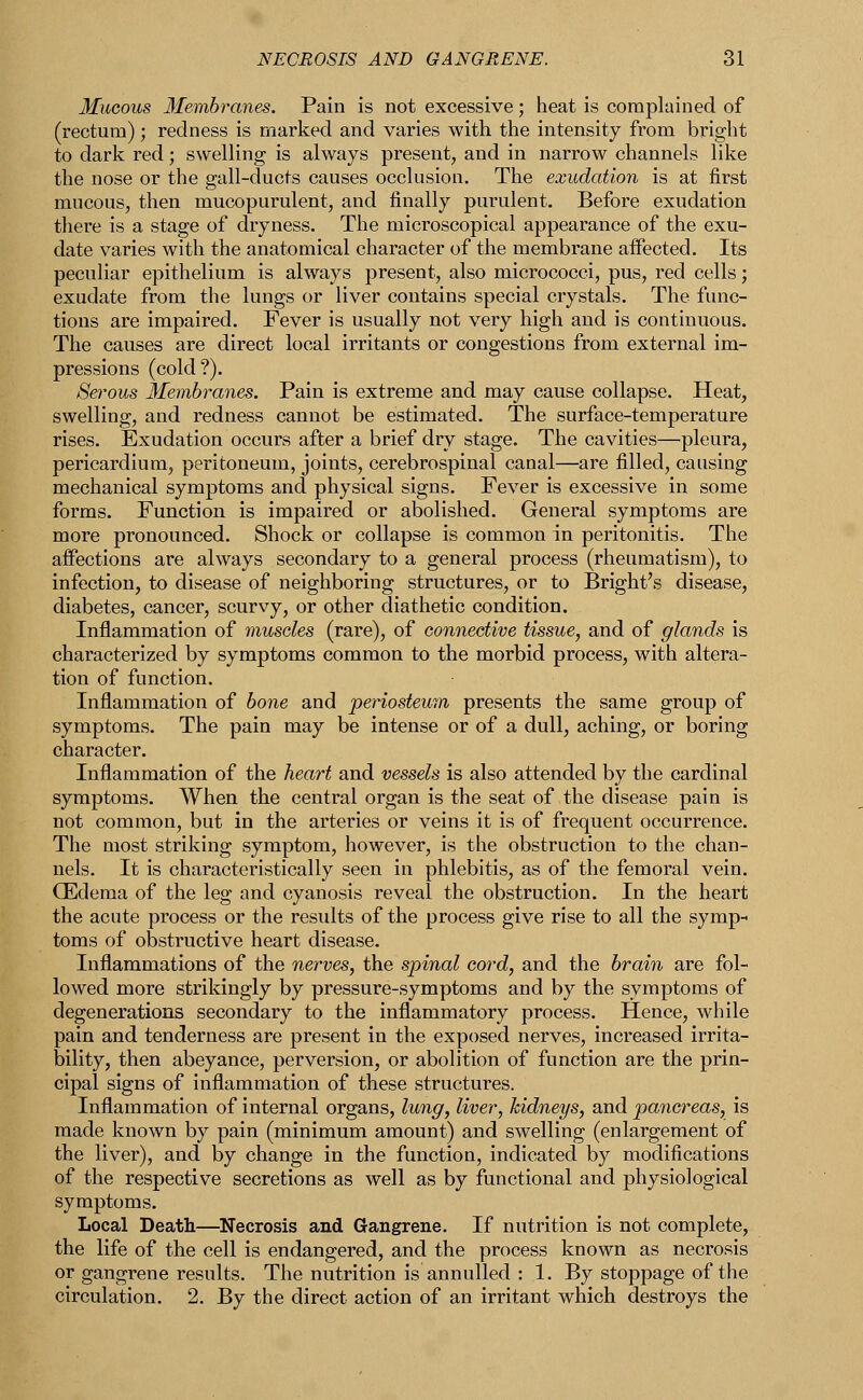 Mucous Membranes. Pain is not excessive; heat is complained of (rectum); redness is marked and varies with the intensity from bright to dark red; swelling is always present, and in narrow channels like the nose or the gall-ducts causes occlusion. The exudation is at first mucous, then mucopurulent, and finally purulent. Before exudation there is a stage of dryness. The microscopical appearance of the exu- date varies with the anatomical character of the membrane affected. Its peculiar epithelium is always present, also micrococci, pus, red cells; exudate from the lungs or liver contains special crystals. The func- tions are impaired. Fever is usually not very high and is continuous. The causes are direct local irritants or congestions from external im- pressions (cold?). 8et*ous Membranes. Pain is extreme and may cause collapse. Heat, swelling, and redness cannot be estimated. The surface-temperature rises. Exudation occurs after a brief dry stage. The cavities—pleura, pericardium, peritoneum, joints, cerebrospinal canal—are filled, causing mechanical symptoms and physical signs. Fever is excessive in some forms. Function is impaired or abolished. General symptoms are more pronounced. Shock or collapse is common in peritonitis. The affections are always secondary to a general process (rheumatism), to infection, to disease of neighboring structures, or to Bright's disease, diabetes, cancer, scurvy, or other diathetic condition. Inflammation of muscles (rare), of connective tissue, and of glands is characterized by symptoms common to the morbid process, with altera- tion of function. Inflammation of bone and periosteum presents the same group of symptoms. The pain may be intense or of a dull, aching, or boring character. Inflammation of the heart and vessels is also attended by the cardinal symptoms. When the central organ is the seat of the disease pain is not common, but in the arteries or veins it is of frequent occurrence. The most striking symptom, however, is the obstruction to the chan- nels. It is characteristically seen in phlebitis, as of the femoral vein. (Edema of the leg and cyanosis reveal the obstruction. In the heart the acute process or the results of the process give rise to all the symp- toms of obstructive heart disease. Inflammations of the nerves, the spinal cord, and the brain are fol- lowed more strikingly by pressure-symptoms and by the symptoms of degenerations secondary to the inflammatory process. Hence, while pain and tenderness are present in the exposed nerves, increased irrita- bility, then abeyance, perversion, or abolition of function are the prin- cipal signs of inflammation of these structures. Inflammation of internal organs, lung, liver, kidneys, and pancreas, is made known by pain (minimum amount) and swelling (enlargement of the liver), and by change in the function, indicated by modifications of the respective secretions as well as by functional and physiological symptoms. Local Death—Necrosis and Gangrene. If nutrition is not complete, the life of the cell is endangered, and the process known as necrosis or gangrene results. The nutrition is annulled : 1. By stoppage of the circulation. 2. By the direct action of an irritant which destroys the