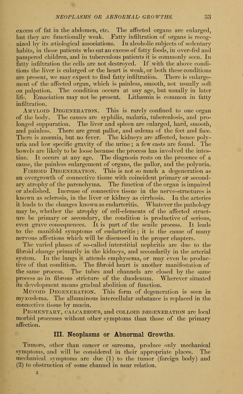 excess of fat in the abdomen, etc. The affected organs are enlarged, but they are functionally weak. Fatty infiltration of organs is recog- nized by its ^etiological associations. In alcoholic subjects of sedentary habits, in those patients who eat an excess of fatty foods, in over-fed and pampered children, and in tuberculous patients it is commonly seen. In fatty infiltration the cells are not destroyed. If with the above condi- tions the liver is enlarged or the heart is weak, or both these conditions are present, we may expect to find fatty infiltration. There is enlarge- ment of the affected organ, which is painless, smooth, not usually soft on palpation. The condition occurs at any age, but usually in later life. Emaciation may not be present. Lithsemia is common in fatty infiltration. Amyloid Degeneration. This is rarely confined to one organ of the body. The causes are syphilis, malaria, tuberculosis, and pro- longed suppuration. The liver and spleen are enlarged, hard, smooth, and painless. There are great pallor, and oedema of the feet and face. There is anaemia, but no fever. The kidneys are affected, hence poly- uria and low specific gravity of the urine; a few casts are found. The bowels are likely to be loose because the process has involved the intes- tine. It occurs at any age. The diagnosis rests on the presence of a cause, the painless enlargement of organs, the pallor, and the polyuria. Fibroid Degeneration. This is not so much a degeneration as an overgrowth of connective tissue with coincident primary or second- ary atrophy of the parenchyma. The function of the organ is impaired or abolished. Increase of connective tissue in the nerve-structures is known as sclerosis, in the liver or kidney as cirrhosis. In the arteries it leads to the changes known as endarteritis. Whatever the pathology may be, whether the atrophy of cell-elements of the affected struct- ure be primary or secondary, the condition is productive of serious, even grave consequences. It is part of the senile process. It leads to the manifold symptoms of endarteritis ; it is the cause of many nervous affections which will be discussed in the proper chapters. The varied phases of so-called interstitial nephritis are due to the fibroid change primarily in the kidneys, and secondarily in the arterial system. In the lungs it attends emphysema, or may even be produc- tive of that condition. The fibroid heart is another manifestation of the same process. The tubes and channels are closed by the same process as in fibrous stricture of the duodenum. Wherever situated its development means gradual abolition of function. Mucoid Degeneration. This form of degeneration is seen in myxoedema. The albuminous intercellular substance is replaced in the connective tissue by mucin. Pigmentary, calcareous, and colloid degeneration are local morbid processes without other symptoms than those of the primary affection. III. Neoplasms or Abnormal Growths. Tumors, other than cancer or sarcoma, produce only mechanical symptoms, and will be considered in their appropriate places. The mechanical symptoms are due (1) to the tumor (foreign body) and (2) to obstruction of some channel in near relation.