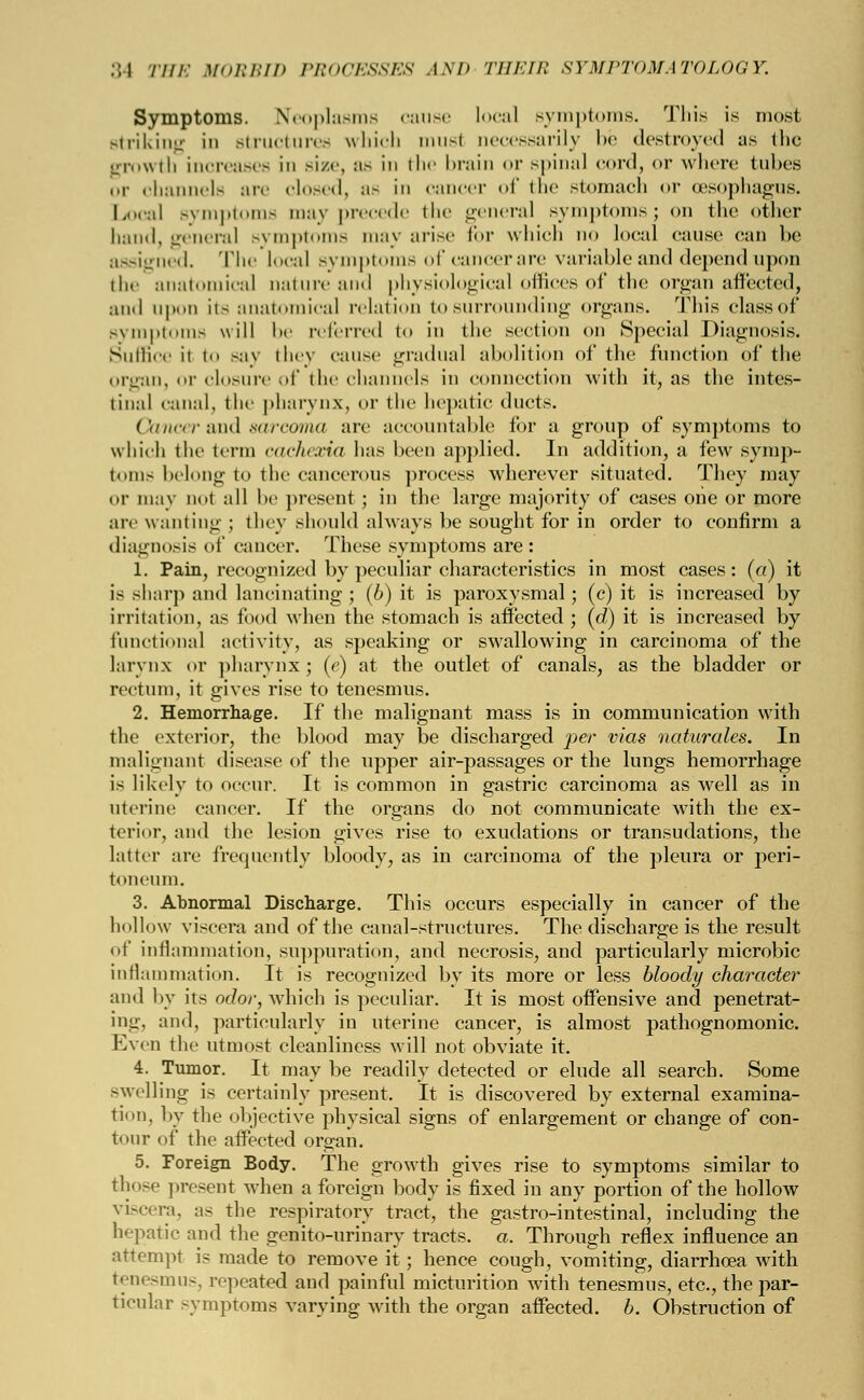Symptoms. Neoplasms cause local symptoms. This is most Btriking in structures which musl necessarily be destroyed as the growth increases in size, as in the brain or spinal cord, or where tubes or channels are closed, as in cancer of the stomach or (esophagus. Local symptoms may precede the general symptoms j on the other hand, general symptoms may arise li>r which no local cause can be assigned. The local sympl sofcancerare variable and depend upon the anatomical nature and physiological offices of the organ affected, and upon ils anatomical relation to surrounding organs. This elassof Bymptoms will be referred to in the section on Special Diagnosis. Suffice it to say they cause gradual abolition of the function of the organ, or closure of the channels in connection with it, as the intes- tinal canal, the pharynx, or the hepatic ducts. Cancer &nd sarcoma are accountable for a group of symptoms to which the term cachexia has been applied. In addition, a few symp- toms belong to the cancerous process wherever situated. They may or may not all be present ; in the large majority of cases one or more arc wanting ; they should always be sought for in order to confirm a diagnosis of cancer. These symptoms are: 1. Pain, recognized by peculiar characteristics in most cases: (a) it is sharp and lancinating; (b) it is paroxysmal; (c) it is increased by irritation, as food when the stomach is affected ; (d) it is increased by functional activity, as speaking or swallowing in carcinoma of the larynx or pharynx; (e) at the outlet of canals, as the bladder or rectum, it gives rise to tenesmus. 2. Hemorrhage. If the malignant mass is in communication with the exterior, the blood may be discharged per vias naturales. In malignant disease of the upper air-passages or the lungs hemorrhage is likely to occur. It is common in gastric carcinoma as well as in uterine cancer. If the organs do not communicate with the ex- terior, and the lesion gives rise to exudations or transudations, the latter are frequently bloody, as in carcinoma of the pleura or peri- toneum. 3. Abnormal Discharge. This occurs especially in cancer of the hollow viscera and of the canal-structures. The discharge is the result of inflammation, suppuration, and necrosis, and particularly microbic inflammation. It is recognized by its more or less bloody character and by its odor, which is peculiar. It is most offensive and penetrat- ing, and, particularly in uterine cancer, is almost pathognomonic. Even the utmost cleanliness will not obviate it. 4. Tumor. It may be readily detected or elude all search. Some swelling is certainly present. It is discovered by external examina- tion, by the objective physical signs of enlargement or change of con- tour of the affected organ. 5. Foreign Body. The growth gives rise to symptoms similar to those present when a foreign body is fixed in any portion of the hollow viscera, as the respiratory tract, the gastro-intestinal, including the hepatic and the genito-urinary tracts, a. Through reflex influence an attempt is made to remove it; hence cough, vomiting, diarrhoea with t<n«-inn-, repeated and painful micturition with tenesmus, etc., the par- ticular symptoms varying with the organ affected, b. Obstruction of