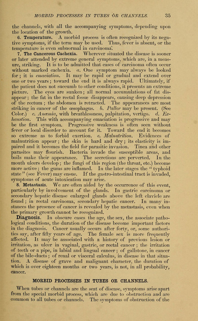 the channels, with all the accompanying symptoms, depending upon the location of the growth. 6. Temperature. A morbid process is often recognized by its nega- tive symptoms, if the term may be used. Thus, fever is absent, or the temperature is even subnormal in carcinoma. 7. The Cancerous Cachexia. Wherever situated the disease is sooner or later attended by extreme general symptoms, which are, in a meas- ure, striking. It is to be admitted that cases of carcinoma often occur without marked cachexia, a. One symptom may always be looked for; it is emaciation. It may be rapid or gradual and extend over one or two years; toward the end it is always rapid. Ultimately, if the patient does not succumb to other conditions, it presents an extreme picture. The eyes are sunken; all normal accumulations of fat dis- appear ; the fat in the rectal fossae disappears, causing deep depression of the rectum ; the abdomen is retracted. The appearances are most striking in cancer of the oesophagus. 6. Pallor may be present. (See Color.) c. Anosmia, with breathlessness, palpitation, vertigo, d. Ex- haustion. This with accompanying emaciation is progressive and may be the first symptom. Progressive weakness is often seen without fever or local disorder to account for it. Toward the end it becomes so extreme as to forbid exertion, e. Malnutrition. Evidences of malnutrition appear; the skin is hard and dry; its elasticity is im- paired and it becomes the field for parasitic invasion. Tinea and other parasites may flourish. Bacteria invade the susceptible areas, and boils make their appearance. The secretions are perverted. In the mouth ulcers develop; the fungi of this region (the throat, etc.) become more active; the gums are inflamed. In the later stages the  typhoid state  (see Fever) may ensue. If the gastro-intestinal tract is invaded, symptoms of acute intoxication may arise. 8. Metastasis. We are often aided by the occurrence of this event, particularly by involvement of the glands. In gastric carcinoma or secondary hepatic disease enlarged glands above the left clavicle are found ; in rectal carcinoma, secondary hepatic cancer. In many in- stances the presence of cancer is revealed by the metastasis, even when the primary growth cannot be recognized. Diagnosis. In obscure cases the age, the sex, the associate patho- logical conditions, the duration of the disease become important factors in the diagnosis. Cancer usually occurs after forty, or, some authori- ties say, after fifty years of age. The female sex is more frequently affected. It may be associated with a history of previous lesion or irritation, as ulcer in vaginal, gastric, or rectal cancer ; the irritation of teeth or a pipe, in labial and lingual cancer; of gallstone, in cancer of the bile-ducts; of renal or visceral calculus, in disease in that situa- tion. A disease of grave and malignant character, the duration of which is over eighteen months or two years, is not, in all probability, cancer. MORBID PROCESSES IN TUBES OR CHANNELS. When tubes or channels are the seat of disease, symptoms arise apart from the special morbid process, which are due to obstruction and are common to all tubes or channels. The symptoms of obstruction of the