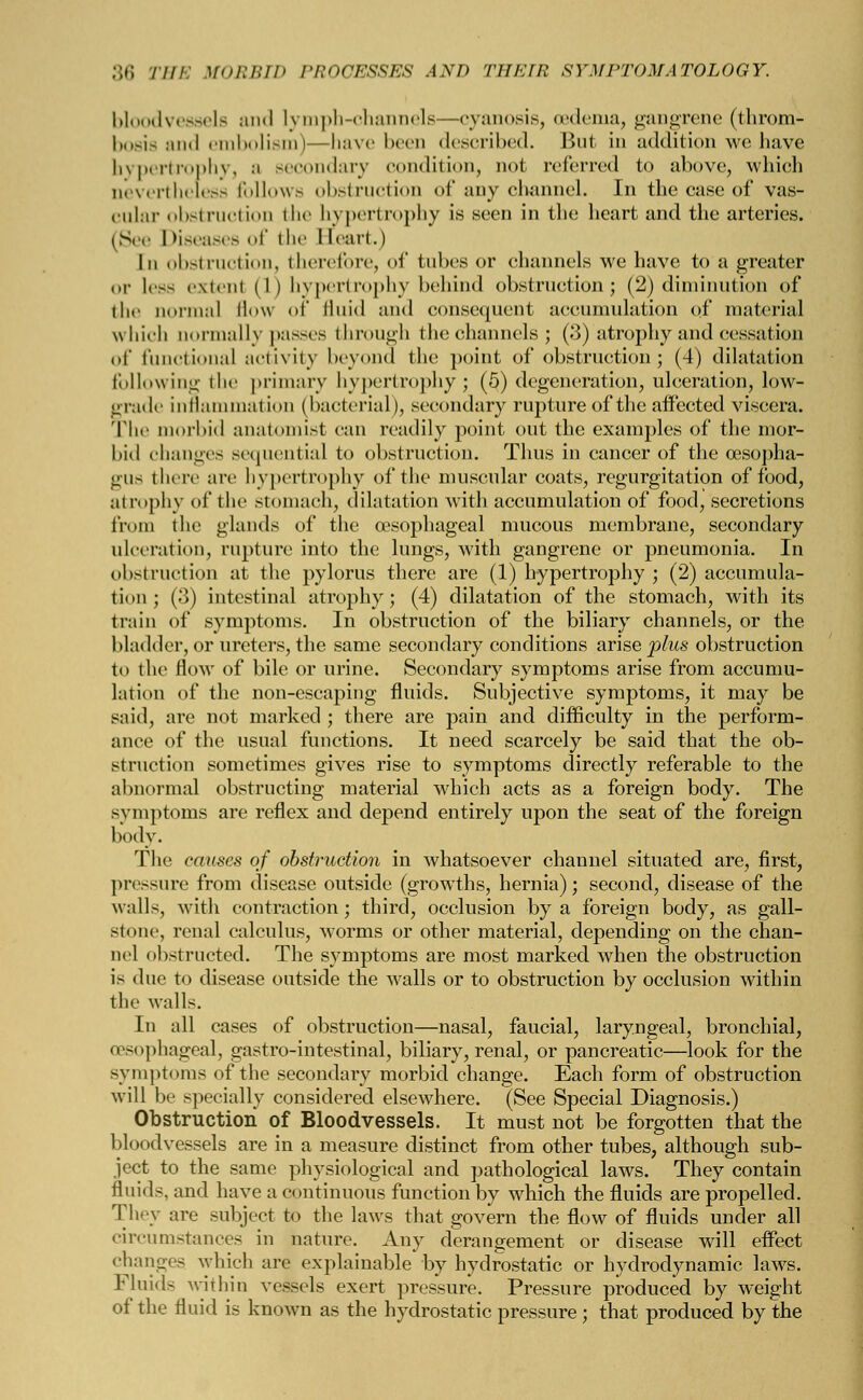 bloodvessels and lymph-channels—cyanosis, oedema, gangrene (throm- bosis and embolism)—have been described. But in addition we have hypertrophy, ;i secondary condition, not referred to above, which nevertheless follows obstruction of any channel. In the case of vas- cular obstruction the hypertrophy is seen in the heart and the arteries. (See Diseases of the Heart.) In obstruction, therefore, of tubes or channels we have to a greater or Ic-s extent (I) hypertrophy behind obstruction; (2) diminution of the normal flow of fluid and consequent accumulation of material which normally passes through the channels; (3) atrophy and cessation of functional activity beyond the point of obstruction; (4) dilatation following the primary hypertrophy; (5) degeneration, ulceration, low- grade inflammation (bacterial), secondary rupture of the affected viscera. The morbid anatomist can readily point out the examples of the mor- bid changes sequential to obstruction. Thus in cancer of the oesopha- gus there arc hypertrophy of the muscular coats, regurgitation of food, atrophy of the stomach, dilatation with accumulation of food, secretions from the glands of the oesophageal mucous membrane, secondary ulceration, rupture into the lungs, with gangrene or pneumonia. In obstruction at the pylorus there are (1) hypertrophy ; (2) accumula- tion ; (3) intestinal atrophy; (4) dilatation of the stomach, with its train of symptoms. In obstruction of the biliary channels, or the bladder, or ureters, the same secondary conditions arise plus obstruction to the flow of bile or urine. Secondary symptoms arise from accumu- lation of the non-escaping fluids. Subjective symptoms, it may be said, are not marked; there are pain and difficulty in the perform- ance of the usual functions. It need scarcely be said that the ob- struction sometimes gives rise to symptoms directly referable to the abnormal obstructing material which acts as a foreign body. The symptoms are reflex and depend entirely upon the seat of the foreign body. The causes of obstruction in whatsoever channel situated are, first, pressure from disease outside (growths, hernia); second, disease of the walls, with contraction; third, occlusion by a foreign body, as gall- stone, renal calculus, worms or other material, depending on the chan- nel obstructed. The symptoms are most marked when the obstruction is due to disease outside the walls or to obstruction by occlusion within the walls. In all cases of obstruction—nasal, faucial, laryngeal, bronchial, oesophageal, gastro-intestinal, biliary, renal, or pancreatic—look for the symptoms of the secondary morbid change. Each form of obstruction will be specially considered elsewhere. (See Special Diagnosis.) Obstruction of Bloodvessels. It must not be forgotten that the bloodvessels are in a measure distinct from other tubes, although sub- ject to the same physiological and pathological laws. They contain fluids, and have a continuous function by which the fluids are propelled. They are subject to the laws that govern the flow of fluids under all circumstances in nature. Any derangement or disease will effect changes which are explainable by hydrostatic or hydrodynamic laws. Fluids within vessels exert pressure. Pressure produced by weight of the fluid is known as the hydrostatic pressure ; that produced by the