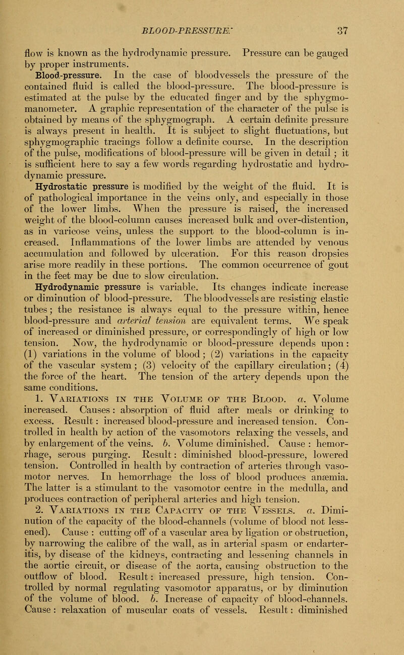 flow is known as the hydrodynamic pressure. Pressure can be gauged by proper instruments. Blood-pressure. In the case of bloodvessels the pressure of the contained fluid is called the blood-pressure. The blood-pressure is estimated at the pulse by the educated finger and by the sphygmo- manometer. A graphic representation of the character of the pulse is obtained by means of the sphygmograph. A certain definite pressure is always present in health. It is subject to slight fluctuations, but sphygmographic tracings follow a definite course. In the description of the pulse, modifications of blood-pressure will be given in detail; it is sufficient here to say a few words regarding hydrostatic and hydro- dynamic pressure. Hydrostatic pressure is modified by the weight of the fluid. It is of pathological importance in the veins only, and especially in those of the lower limbs. When the pressure is raised, the increased weight of the blood-column causes increased bulk and over-distention, as in varicose veins, unless the support to the blood-column is in- creased. Inflammations of the lower limbs are attended by venous accumulation and followed by ulceration. For this reason dropsies arise more readily in these portions. The common occurrence of gout in the feet may be due to slow circulation. Hydrodynamic pressure is variable. Its changes indicate increase or diminution of blood-pressure. The bloodvessels are resisting elastic tubes; the resistance is always equal to the pressure within, hence blood-pressure and arterial tension are equivalent terms. We speak of increased or diminished pressure, or correspondingly of high or low tension. Now, the hydrodynamic or blood-pressure depends upon : (1) variations in the volume of blood; (2) variations in the capacity of the vascular system; (3) velocity of the capillary circulation; (4) the force of the heart. The tension of the artery depends upon the same conditions. 1. Variations in the Volume of the Blood, a. Volume increased. Causes: absorption of fluid after meals or drinking to excess. Result: increased blood-pressure and increased tension. Con- trolled in health by action of the vasomotors relaxing the vessels, and by enlargement of the veins, b. Volume diminished. Cause : hemor- rhage, serous purging. Result: diminished blood-pressure, lowered tension. Controlled in health by contraction of arteries through vaso- motor nerves. In hemorrhage the loss of blood produces anaemia. The latter is a stimulant to the vasomotor centre in the medulla, and produces contraction of peripheral arteries and high tension. 2. Variations in the Capacity of the Vessels, a. Dimi- nution of the capacity of the blood-channels (volume of blood not less- ened). Cause : cutting off of a vascular area by ligation or obstruction, by narrowing the calibre of the Avail, as in arterial spasm or endarter- itis, by disease of the kidneys, contracting and lessening channels in the aortic circuit, or disease of the aorta, causing obstruction to the outflow of blood. Result: increased pressure, high tension. Con- trolled by normal regulating vasomotor apparatus, or by diminution of the volume of blood, b. Increase of capacity of blood-channels. Cause : relaxation of muscular coats of vessels. Result: diminished