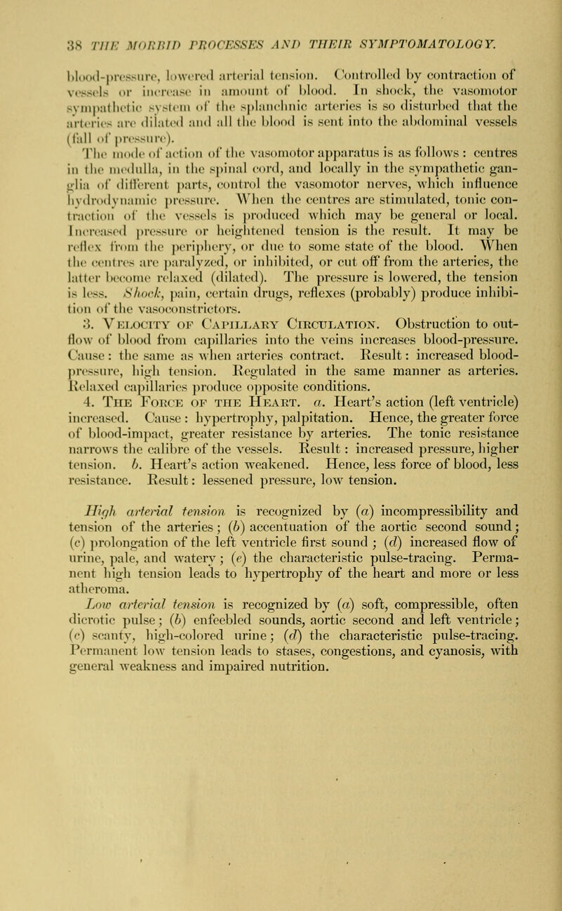 lil l-pressure, lowered arterial tension. Controlled by contraction of vessels or Increase in amount of blood. In shock, the vasomotor sympathetic system of the splanchnic arteries is so disturbed that the arteries are dilated and all the blood is sent into the abdominal vessels (fall of pressure). The mode of action of the vasomotor apparatus is as follows: centres in the medulla, in the spinal cord, and locally in the sympathetic gan- glia of different parts, control the vasomotor nerves, which influence bydrodynamic pressure. When the centres are stimulated, tonic con- traction of the vessels is produced which may be general or local. [ncreased pressure or heightened tension is the result. It may be reflex from the periphery, or due to some state of the blood. When the centres are paralyzed, or inhibited, or cut oif from the arteries, the latter become relaxed (dilated). The pressure is lowered, the tension is less. Shook, pain, certain drugs, reflexes (probably) produce inhibi- tion of the vasoconstrictors. 3. Velocity of Capillary Circulation. Obstruction to out- flow of blood from capillaries into the veins increases blood-pressure. Cause: the same as when arteries contract. Result: increased blood- pressure, high tension. Regulated in the same manner as arteries. Relaxed capillaries produce opposite conditions. 4. The Force of the Heart, a. Heart's action (left ventricle) increased. (lause : hypertrophy, palpitation. Hence, the greater force of blood-impact, greater resistance by arteries. The tonic resistance narrows the calibre of the vessels. Result: increased pressure, higher tension. 6. Heart's action weakened. Hence, less force of blood, less resistance. Result: lessened pressure, low tension. Hir/h arterial tension is recognized by (a) in compressibility and tension of the arteries; (b) accentuation of the aortic .second sound; (c) prolongation of the left ventricle first sound ; (d) increased flow of urine, pale, and watery; (e) the characteristic pulse-tracing. Perma- nent high tension leads to hypertrophy of the heart and more or less atheroma. Low arterial tension is recognized by (a) soft, compressible, often dicrotic pulse; (6) enfeebled sounds, aortic second and left ventricle; (c) scanty, high-colored urine; (d) the characteristic pulse-tracing. Permanent low tension leads to stases, congestions, and cyanosis, with general weakness and impaired nutrition.