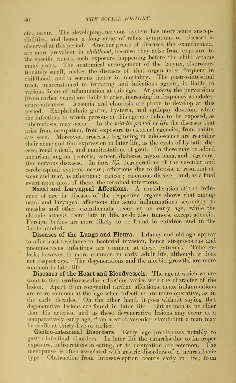 etc. occur. The developing, nervous system has more acute suscep- tibilities and hence a long array of reflex symptoms or diseases is observed al this period. Another group of diseases, the exanthemata, are more prevalent in childhood, because they arise from exposureto the specific causes, Buch exposure happening before the child attains lll:mx years. The anatomical arrangement of the larynx, dispropor- tionately small, makes the diseases of that organ most frequent in childhood, and a serious factor in mortality. The gastro-intestinal ,,-,„.t, unaccustomed to irritating and infectious agents, is liable to various forms of inflammation at this age. At puberty the perversions (from earlier years) are liable to arise, increasing in frequency as adoles- cence advances. AiKcmia and chlorosis arc prone to develop at this period. Exophthalmic goitre, hysteria, and epilepsy develop, while the infections to which persons at this age are liable to be exposed, as tuberculosis, may occur. In the middle period of life the diseases that arise from occupation, from exposure to external agencies, from habits, :iiv -.en. Moreover, processes beginning in adolescence are reaching their acme and find expression in later life, as the cysts of hydatid dis- ease, renal calculi, and manifestations of gout. To these may be added aneurism, angina pectoris, cancer, diabetes, myxoedema, and degenera- tive uervous diseases. In later life degenerations of the vascular and cerebrospinal systems occur; affections due to fibrosis, a resultant of wear and tear, as atheroma ; cancer; calculous disease ; and, as a final event upon most of these, the terminal infections. Nasal and Laryngeal Affections. A consideration of the influ- ence of age in diseases of the respective organs shows that among nasal and laryngeal affections the acute inflammations secondary to measles and other exanthemata occur at an early age, while the chronic attacks occur late in life, as do also tumors, except adenoid. Foreign bodies are more likely to be found in children and in the feeble-minded. Diseases of the Lungs and Pleura. Infancy and old age appear to offer least resistance to bacterial invasion, hence streptococcus and pneumococcus infections are common at these extremes. Tubercu- losis, however, is more common in early adult life, although it does no1 respect age. The degenerations and the morbid growths are more common in later life. Diseases of the Heart and Bloodvessels. The age at which we are wont to find cardiovascular affections varies with the character of the lesion. Apart from congenital cardiac affections, acute inflammations are more common at the age when infections are more operative, as in the early decades. On the other hand, it goes without saying that degenerative lesions are found in later life. But as man is no older than his arteries, and as these degenerative lesions may occur at a comparatively early age, from a cardiovascular standpoint a man may be senile at thirty-five or earlier. Gastro-intestinal Disorders. Early age predisposes notably to gastro-intestinal disorders. In later life the catarrhs due to improper exposure, indiscretions in eating, or to occupation are common. The menopause is often associated with gastric disorders of a neurasthenic type. Obstruction from intussusception occurs early in life; from