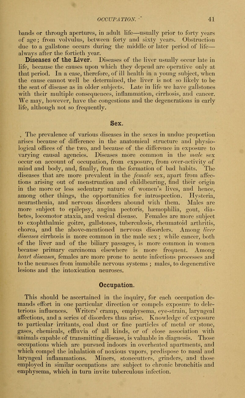 bands or through apertures, in adult life—usually prior to forty years of age; from volvulus, between forty and sixty years. Obstruction due to a gallstone occurs during the middle or later period of life— always after the fortieth year. Diseases of the Liver. Diseases of the liver usually occur late in life, because the causes upon which they depend are operative only at that period. In a case, therefore, of ill health in a young subject, when the cause cannot well be determined, the liver is not so likely to be the seat of disease as in older subjects. Late in life we have gallstones with their multiple consequences, inflammation, cirrhosis, and cancer. We may, however, have the congestions and the degenerations in early life, although not so frequently. Sex. , The prevalence of various diseases in the sexes in undue proportion arises because of difference in the anatomical structure and physio- logical offices of the two, and because of the diiference in exposure to varying causal agencies. Diseases more common in the male sex occur on account of occupation, from exposure, from over-activity of mind and body, and, finally, from the formation of bad habits. The diseases that are more prevalent in the female sex, apart from affec- tions arising out of menstruation and childbearing, find their origin in the more or less sedentary nature of women's lives, and hence, among other things, the opportunities for introspection. Hysteria, neurasthenia, and nervous disorders abound with them. Males are more subject to epilepsy, angina pectoris, haemophilia, gout, dia- betes, locomotor ataxia, and vesical disease. Females are more subject to exophthalmic goitre, gallstones, tuberculosis, rheumatoid arthritis, chorea, and the above-mentioned nervous disorders. Among liver diseases cirrhosis is more common in the male sex; while cancer, both of the liver and of the biliary passages, is more common in women because primary carcinoma elsewhere is more frequent. Among heart diseases, females are more prone to acute infectious processes and to the neuroses from immobile nervous systems ; males, to degenerative lesions and the intoxication neuroses. Occupation. This should be ascertained in the inquiry, for each occupation de- mands effort in one particular direction or compels exposure to dele- terious influences. Writers' cramp, emphysema, eye-strain, laryngeal affections, and a series of disorders thus arise. Knowledge of exposure to particular irritants, coal dust or fine particles of metal or stone, gases, chemicals, effluvia of all kinds, or of close association with animals capable of transmitting disease, is valuable in diagnosis. Those occupations which are pursued indoors in overheated apartments, and which compel the inhalation of noxious vapors, predispose to nasal and laryngeal inflammations. Miners, stonecutters, grinders, and those employed in similar occupations are subject to chronic bronchitis and emphysema, which in turn invite tuberculous infection.