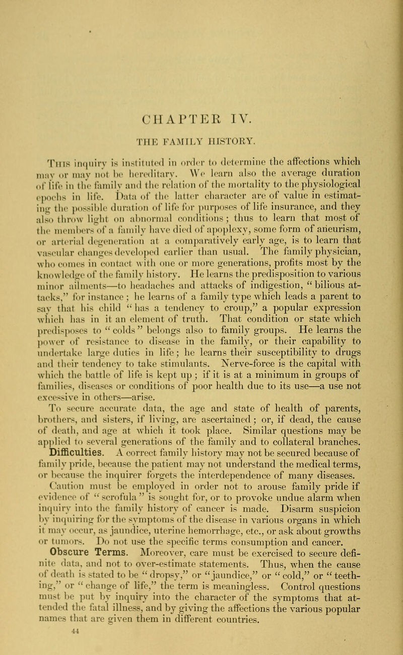 CHAPTER IV. THE FAMILY HISTORY. Tins inquiry is instituted in order to determine the affections which may or may not be hereditary. We learn also the average duration of life in the family and the relation of the mortality to the physiological epochs in life. Data of the latter character are of value in estimat- ing the possible duration of life for purposes of life insurance, and they also throw lighl on abnormal conditions; thus to learn that most of the members of a family have died of apoplexy, some form of aneurism, or arterial degeneration at a comparatively early age, is to learn that vascular changes developed earlier than usual. The family physician, who comes in contact \\ ith one or more generations, profits most by the knowledge of the family history. He learns the predisposition to various minor ailments—to headaches and attacks of indigestion, bilious at- tacks. for instance ; he learns of a family type which leads a parent to say thai his child has a tendency to croup, a popular expression which has in it an element of truth. That condition or state which predisposes to colds belongs also to family groups. He learns the power of resistance to disease in the family, or their capability to undertake large duties in life; he learns their susceptibility to drugs and their tendency to take stimulants. Nerve-force is the capital with which the battle of life is kept up; if it is at a minimum in groups of families, diseases or conditions of poor health due to its use—a use not excessive in others—arise. To secure accurate data, the age and state of health of parents, brothers, and sisters, if living, are ascertained; or, if dead, the cause of death, and age at which it took place. Similar questions may be applied to several generations of the family and to collateral branches. Difficulties. A correct family history may not be secured because of family pride, because the patient may not understand the medical terms, or because the inquirer forgets the interdependence of many diseases. Caution must be employed in order not to arouse family pride if evidence of  scrofula  is sought for, or to provoke undue alarm when inquiry into the family history of cancer is made. Disarm suspicion by inquiring for the symptoms of the disease in various organs in which it may i iccur, as jaundice, uterine hemorrhage, etc., or ask about growths or tumors. Do not use the specific terms consumption and cancer. Obscure Terms. Moreover, care must be exercised to secure defi- nite data, and not to over-estimate statements. Thus, when the cause of death is stated to be dropsy, or jaundice, or cold, or teeth- ing. or  change of life, the term is meaningless. Control questions must be put by inquiry into the character of the symptoms that at- tended the fatal illness, and by giving the affections the various popular names that are given them in different countries.