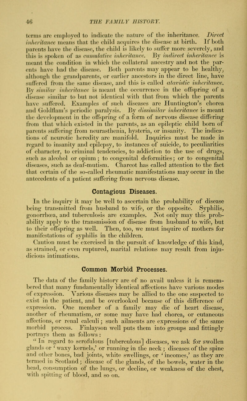 Iti THE FAMILY HISTORY. terms are employed <<> indicate the nature of the inheritance. Direct inheritance means thai the child acquires the disease at birth. If both parents have the disease, the child is likely to sillier more .severely, :uid this is spoken of as cwmvJUMve inheritance. By indirect inheritance is meant the condition in which the collateral ancestry and not the par- ents have had the disease. Both parents may appear to bo healthy, although the grandparents, <>r earlier ancestors in the direct line, have Buffered from the same diseas<\ and this is called atavistic inheritance. By similar inheritance is meant the occurrence in the offspring of a disease similar to but not identical with that from which the parents have suffered. Examples of such diseases are Huntington's chorea and Groldflam's periodic paralysis. By dissimilar inheritance is meant the development in the offspring of a form of nervous disease differing from that which existed in the parents, as an epileptic child born of parents Buffering from neurasthenia, hysteria, or insanity. The indica- tions of neurotic heredity are manifold. Inquiries must be made in regard to insanity and epilepsy, to instances of suicide, to peculiarities of character, to criminal tendencies, to addiction to the use of drugs, such as alcohol or opium ; to congenital deformities; or to congenital diseases, such as deaf-mutism. Charcot has called attention to the fact that certain of the so-called rheumatic manifestations may occur in the antecedents of a patient suffering from nervous disease. Contagious Diseases. In the inquiry it may be well to ascertain the probability of disease being transmitted from husband to wife, or the opposite. Syphilis, gonorrhoea, and tuberculosis are examples. Not only may this prob- ability apply to the transmission of disease from husband to wife, but to their offspring as well. Then, too, we must inquire of mothers for manifestations of syphilis in the children. Caution must be exercised in the pursuit of knowledge of this kind, as strained, or even ruptured, marital relations may result from inju- dicious intimations. Common Morbid Processes. The data of the family history are of no avail unless it is remem- bered that many fundamentally identical affections have various modes of expression. Various diseases may be allied to the one suspected to exist in the patient, and be overlooked because of this difference of expression. One member of a family may die of heart disease, another of rheumatism, or some may have had chorea, or cutaneous affections, or renal calculi; such ailments are expressions of the same morbid process. Finlayson well puts them into groups and fittingly portrays them as follows:  In regard to scrofulous [tuberculous] diseases, we ask for swollen glands or ' waxy kernels,' or running in the neck; diseases of the spine and other bones, bad joints, white swellings, or ' incomes,' as they are termed in Scotland; disease of the glands, of the bowels, water in the head, consumption of the lungs, or decline, or weakness of the chest, with spitting of blood, and so on.