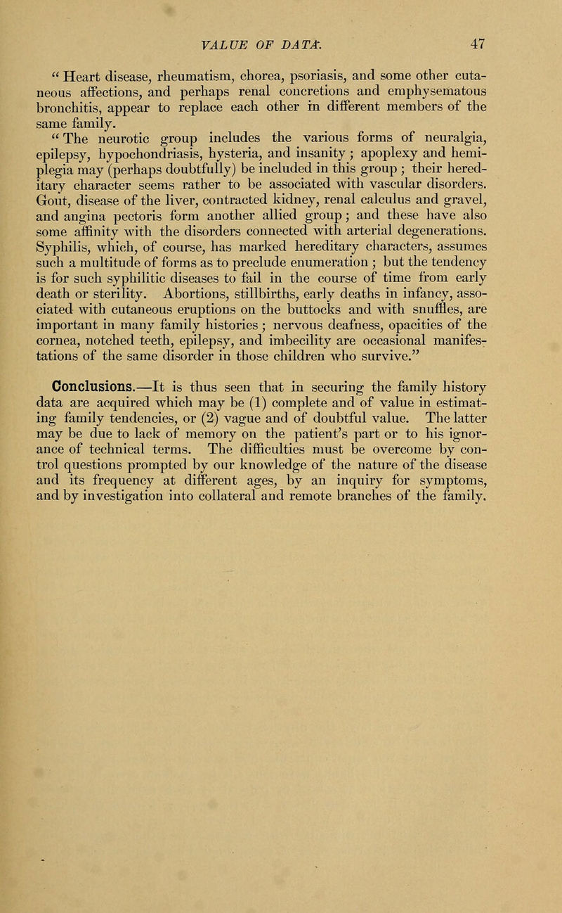  Heart disease, rheumatism, chorea, psoriasis, and some other cuta- neous affections, and perhaps renal concretions and emphysematous bronchitis, appear to replace each other in different members of the same family.  The neurotic group includes the various forms of neuralgia, epilepsy, hypochondriasis, hysteria, and insanity ; apoplexy and hemi- plegia may (perhaps doubtfully) be included in this group ; their hered- itary character seems rather to be associated with vascular disorders. Gout, disease of the liver, contracted kidney, renal calculus and gravel, and angina pectoris form another allied group; and these have also some affinity with the disorders connected with arterial degenerations. Syphilis, which, of course, has marked hereditary characters, assumes such a multitude of forms as to preclude enumeration ; but the tendency is for such syphilitic diseases to fail in the course of time from early death or sterility. Abortions, stillbirths, early deaths in infancy, asso- ciated with cutaneous eruptions on the buttocks and with snuffles, are important in many family histories; nervous deafness, opacities of the cornea, notched teeth, epilepsy, and imbecility are occasional manifes- tations of the same disorder in those children who survive. Conclusions.—It is thus seen that in securing the family history data are acquired which may be (1) complete and of value in estimat- ing family tendencies, or (2) vague and of doubtful value. The latter may be due to lack of memory on the patient's part or to his ignor- ance of technical terms. The difficulties must be overcome by con- trol questions prompted by our knowledge of the nature of the disease and its frequency at different ages, by an inquiry for symptoms, and by investigation into collateral and remote branches of the family.