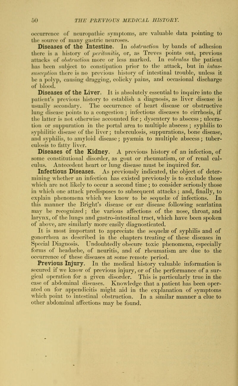 occurrence of neuropathic symptoms, arc valuable data pointing to the source of many gastric neuroses. Diseases of the Intestine. In obstruction by bands of adhesion there is a history of peritonitis, or, as Treves points out, previous attacks of obstruction more <>r less marked. In volvulus the patient has been subjeel to constipation prior to the attack, but in intus- susception there is do previous history of intestinal trouble, unless it be a polyp, causing dragging, colicky pains, and occasional discharge of blood. Diseases of the Liver. Jt is absolutely essential to inquire into the patient's previous history t<> establish a diagnosis, as liver disease is usually secondary. The occurrence of heart disease or obstructive lung disease points to a congestion; infectious diseases to cirrhosis, if the latter is not otherwise accounted for; dysentery to abscess; ulcera- tion or suppuration in the portal area to multiple abscess; syphilis to syphilitic disease of the liver; tuberculosis, suppurations, bone disease, and syphilis, to amyloid disease; pyaemia to multiple abscess; tuber- culosis to fatty liver. Diseases of the Kidney. A previous history of an infection, of some constitutional disorder, as gout or rheumatism, or of renal cal- culus. Antecedent heart or lung disease must be inquired for. Infectious Diseases. As previously indicated, the object of deter- mining whether an infection has existed previously is to exclude those which arc not likely to occur a second time; to consider seriously those in which one attack predisposes to subsequent attacks; and, finally, to explain phenomena which we know to be sequela? of infections. In this manner the Bright's disease or ear disease following scarlatina may be recognized ; the various affections of the nose, throat, and larynx, of the lungs and gastro-intestinal tract, which have been spoken of above, are similarly more easily diagnosticated. It is most important to appreciate the sequelae of syphilis and of gonorrhoea as described in the chapters treating of these diseases in Special Diagnosis. Undoubtedly obscure toxic phenomena, especially forms of headache, of neuritis, and of rheumatism are due to the occurrence of these diseases at some remote period. Previous Injury. In the medical history valuable information is secured if we know of previous injury, or of the performance of a sur- gical operation for a given disorder. This is particularly true in the case of abdominal diseases. Knowledge that a patient has been oper- ated on for appendicitis might aid in the explanation of symptoms which point to intestinal obstruction. In a similar manner a clue to other abdominal affections may be found.