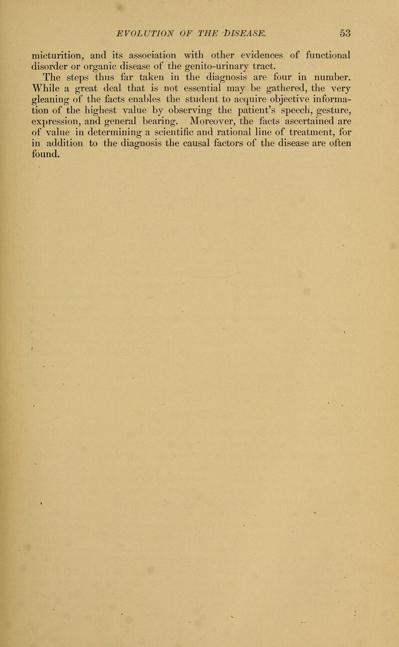 micturition, and its association with other evidences of functional disorder or organic disease of the genito-urinary tract. The steps thus far taken in the diagnosis are four in number. While a great deal that is not essential may be gathered, the very gleaning of the facts enables the student to acquire objective informa- tion of the highest value by observing the patient's speech, gesture, expression, and general bearing. Moreover, the facts ascertained are of value in determining a scientific and rational line of treatment, for in addition to the diagnosis the causal factors of the disease are often found.