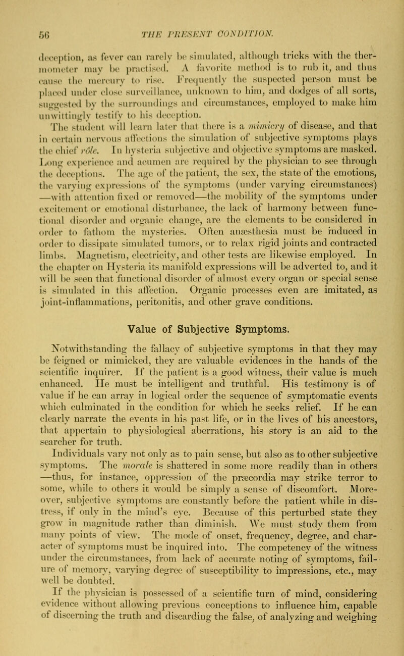 deception, as Fever can rarely be simulated, although (ricks with the ther- mometer may be practised, A favorite method is to rub it, and thus cause the mercury to rise. Frequently the suspected person must be placed under close surveillance, unknown to bim, and dodges of all sorts, suggested by the surroundings and circumstances, employed to make, him unwittingly testify to bis deception. The Btudenl will learn later thai there is a mimicry of disease, and that in certain nervous affections the simulation of subjective symptoms plays the chief rdle. In hysteria subjective and objective symptoms are masked. Long experience and acumen are required by the physician to see through the deceptions. The age of the patient, the sex, the state of the emotions, the varying expressions of the symptoms (under varying circumstances) —with attention fixed or removed—the mobility of the symptoms under excitemenl or emotional disturbance, the lack of harmony between func- tional disorder and organic change, are the elements to be considered in order to fathom the mysteries. Often anaesthesia must be induced in order to dissipate simulated tumors, or to relax rigid joints and contracted limbs. Magnetism, electricity, and other tests are likewise employed. In the chapter on Hysteria its manifold expressions will be adverted to, and it will be seen that functional disorder of almost every organ or special sense is simulated in this affection. Organic processes even are imitated, as joint-inflammations, peritonitis, and other grave conditions. Value of Subjective Symptoms. Notwithstanding the fallacy of subjective symptoms in that they may be feigned or mimicked, they are valuable evidences in the hands of the scientific inquirer. If the patient is a good witness, their value is much enhanced. He must be intelligent and truthful. His testimony is of value if he can array in logical order the sequence of symptomatic events which culminated in the condition for which he seeks relief. If he can clearly narrate the events in his past life, or in the lives of his ancestors, that appertain to physiological aberrations, his story is an aid to the searcher for truth. Individuals vary not only as to pain sense, but also as to other subjective symptoms. The morale is shattered in some more readily than in others —thus, for instance, oppression of the prrecordia may strike terror to some, while to others it would be simply a sense of discomfort. More- over, subjective symptoms are constantly before the patient while in dis- tress, if only in the mind's eye. Because of this perturbed state they grow in magnitude rather than diminish. We must study them from many points of view. The mode of onset, frequency, degree, and char- acter of symptoms must be inquired into. The competency of the witness under the circumstances, from lack of accurate noting of symptoms, fail- ure of memory, varying degree of susceptibility to impressions, etc., may well be doubted. If the physician is possessed of a scientific turn of mind, considering evidence without allowing previous conceptions to influence him, capable of discerning the truth and discarding the false, of analyzing and weighing