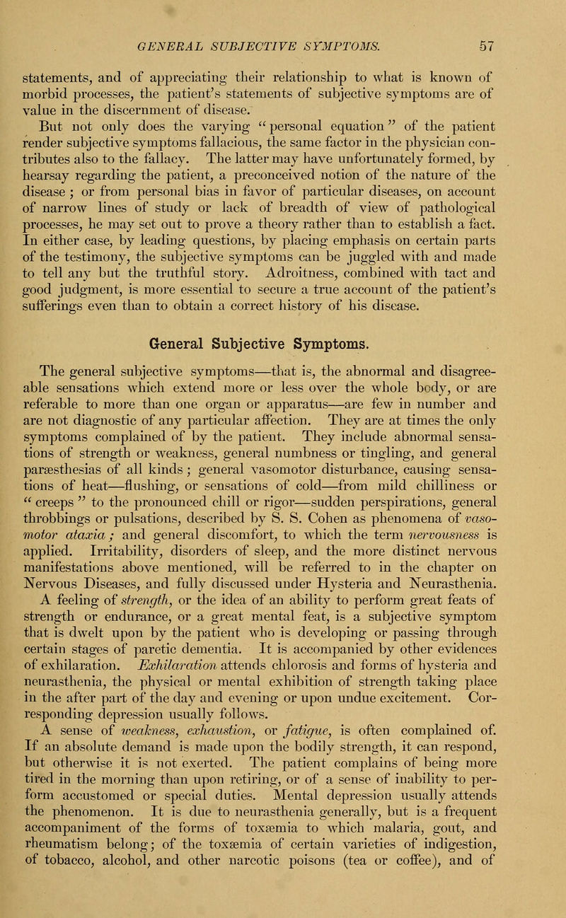 statements, and of appreciating their relationship to what is known of morbid processes, the patient's statements of subjective symptoms are of value in the discernment of disease. But not only does the varying  personal equation of the patient render subjective symptoms fallacious, the same factor in the physician con- tributes also to the fallacy. The latter may have unfortunately formed, by hearsay regarding the patient, a preconceived notion of the nature of the disease ; or from personal bias in favor of particular diseases, on account of narrow lines of study or lack of breadth of view of pathological processes, he may set out to prove a theory rather than to establish a fact. In either case, by leading questions, by placing emphasis on certain parts of the testimony, the subjective symptoms can be juggled with and made to tell any but the truthful story. Adroitness, combined with tact and good judgment, is more essential to secure a true account of the patient's sufferings even than to obtain a correct history of his disease. General Subjective Symptoms. The general subjective symptoms—that is, the abnormal and disagree- able sensations which extend more or less over the whole body, or are referable to more than one organ or apparatus—are few in number and are not diagnostic of any particular affection. They are at times the only symptoms complained of by the patient. They include abnormal sensa- tions of strength or weakness, general numbness or tingling, and general paresthesias of all kinds; general vasomotor disturbance, causing sensa- tions of heat—flushing, or sensations of cold—from mild chilliness or  creeps  to the pronounced chill or rigor—sudden perspirations, general throbbings or pulsations, described by S. S. Cohen as phenomena of vaso- motor ataxia; and general discomfort, to which the term nervousness is applied. Irritability, disorders of sleep, and the more distinct nervous manifestations above mentioned, will be referred to in the chapter on Nervous Diseases, and fully discussed under Hysteria and Neurasthenia. A feeling of strength, or the idea of an ability to perform great feats of strength or endurance, or a great mental feat, is a subjective symptom that is dwelt upon by the patient who is developing or passing through certain stages of paretic dementia. It is accompanied by other evidences of exhilaration. Exhilaration attends chlorosis and forms of hysteria and neurasthenia, the physical or mental exhibition of strength taking place in the after part of the day and evening or upon undue excitement. Cor- responding depression usually follows. A sense of weakness, exhaustion, or fatigue, is often complained of. If an absolute demand is made upon the bodily strength, it can respond, but otherwise it is not exerted. The patient complains of being more tired in the morning than upon retiring, or of a sense of inability to per- form accustomed or special duties. Mental depression usually attends the phenomenon. It is due to neurasthenia generally, but is a frequent accompaniment of the forms of toxaemia to wdrich malaria, gout, and rheumatism belong; of the toxaemia of certain varieties of indigestion, of tobacco, alcohol, and other narcotic poisons (tea or coffee), and of