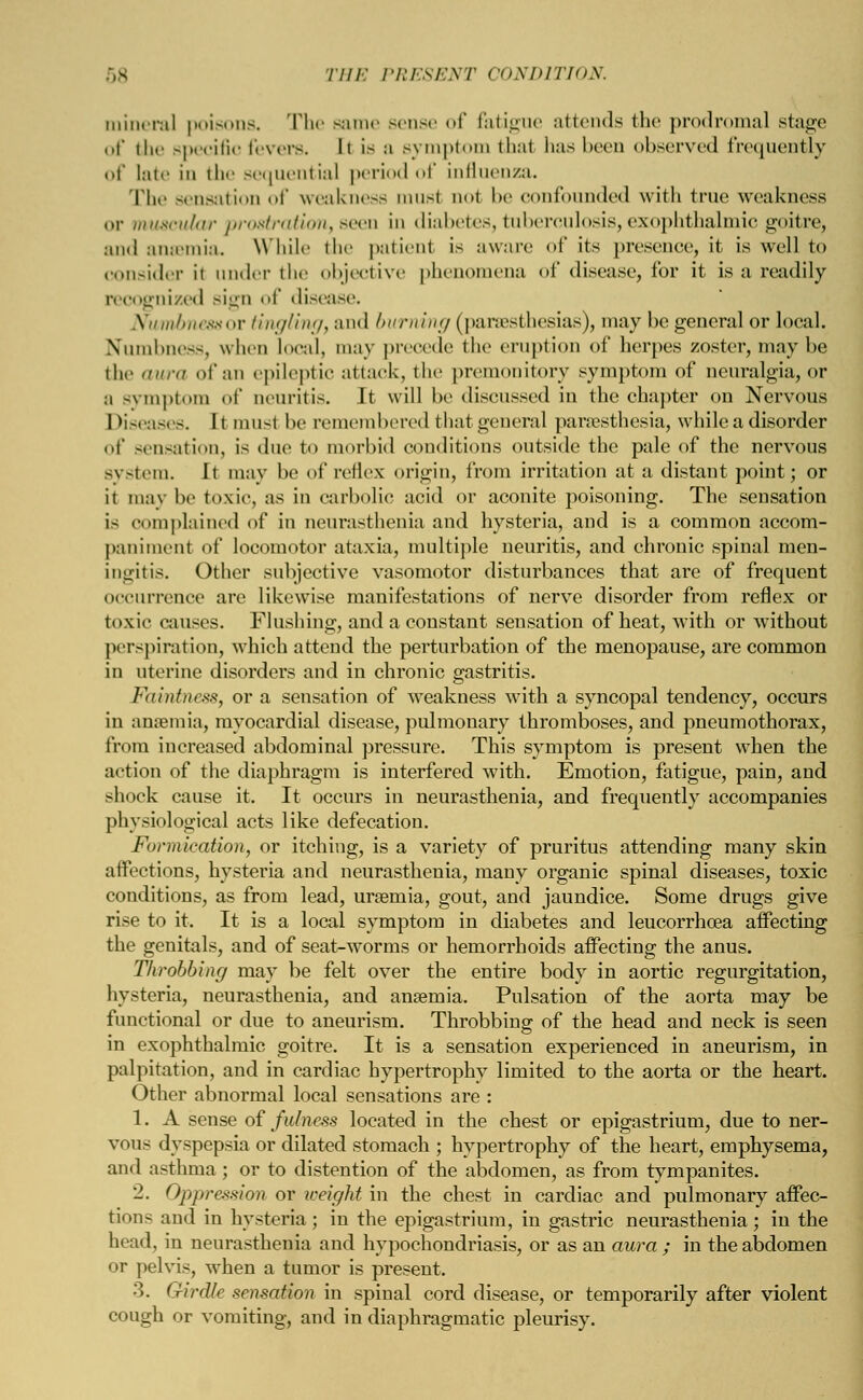 mineral poisons. The same sense of fatigue attends the prodromal stage of the specific fevers. Ii Is :i Bymptom thai lias been observed frequently of late in the sequential period of influenza. The sensatiou of weakness must not be confounded with true weakness or muscular prostration, seen in diabetes, tuberculosis, exophthalmic goitre, and ansemia. While the patient is aware of its presence, it is well to consider it under the objective phenomena oI' disease, for it is a readily recognized sign of disease. Numbness ox tingling, and burning (paresthesias), may be general or local. Numbness, when local, may precede the eruption of herpes zoster, may be the aura of an epileptic attack, the premonitory symptom of neuralgia, or a symptom of neuritis. It will be diseussed in the chapter on Nervous Diseases. It musl be remembered that general paresthesia, while a disorder of sensation, is due to morbid conditions outside the pale of the nervous system. It may be of reflex origin, from irritation at a distant point; or it may be toxic, as in carbolic acid or aconite poisoning. The sensation i- complained of in neurasthenia and hysteria, and is a common accom- paniment of locomotor ataxia, multiple neuritis, and chronic spinal men- ingitis. Other subjective vasomotor disturbances that are of frequent occurrence are likewise manifestations of nerve disorder from reflex or toxic causes. Flushing, and a constant sensation of heat, with or without perspiration, which attend the perturbation of the menopause, are common in uterine disorders and in chronic gastritis. Faintness, or a sensation of weakness with a syncopal tendency, occurs in ansemia, myocardial disease, pulmonary thromboses, and pneumothorax, from increased abdominal pressure. This symptom is present when the action of the diaphragm is interfered with. Emotion, fatigue, pain, and shock cause it. It occurs in neurasthenia, and frequently accompanies physiological acts like defecation. Formication, or itching, is a variety of pruritus attending many skin affections, hysteria and neurasthenia, many organic spinal diseases, toxic conditions, as from lead, uraemia, gout, and jaundice. Some drugs give rise to it. It is a local symptom in diabetes and leucorrhoea affecting the genitals, and of seat-worms or hemorrhoids affecting the anus. Throbbing may be felt over the entire body in aortic regurgitation, hysteria, neurasthenia, and ansemia. Pulsation of the aorta may be functional or due to aneurism. Throbbing of the head and neck is seen in exophthalmic goitre. It is a sensation experienced in aneurism, in palpitation, and in cardiac hypertrophy limited to the aorta or the heart. Other abnormal local sensations are : 1. A sense of fulness located in the chest or epigastrium, due to ner- vous dyspepsia or dilated stomach ; hypertrophy of the heart, emphysema, and asthma ; or to distention of the abdomen, as from tympanites. 2. Oppression or weight in the chest in cardiac and pulmonary affec- tions and in hysteria; in the epigastrium, in gastric neurasthenia; in the head, in neurasthenia and hypochondriasis, or as an aura ; in the abdomen or pelvis, when a tumor is present. 3. Girdle sensation in spinal cord disease, or temporarily after violent cough or vomiting, and in diaphragmatic pleurisy.