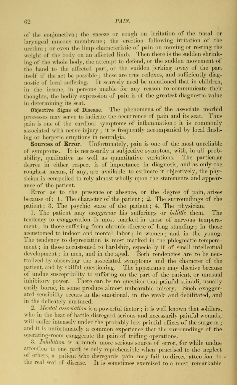 of the conjunctiva; the sneeze or cough on irritation of the nasal or laryngeal mucous membrane; the erection following irritation of the urethra ; or even the limp characteristic of pain on moving or resting the weigh! t' the body od an affected limb. Then there is the sudden shrink- ing .,f the whole body, the attempt to defend, or the sudden movement of the hand to the affected part, or the sudden jerking away of the part itself if the acl be possible; these are true reflexes, and sufficiently diag- nostic of Local suffering. It scarcely need be mentioned that in children, in the insane, in persons unable for any reason to communicate their thoughts, the bodily expression of pain is of the greatest diagnostic value in determining its sent. Objective Signs of Disease. The phenomena of the associate morbid processes may serve to indicate the occurrence of pain and its seat. Tims pain Is one of the cardinal symptoms of inflammation; it is commonly associated with nerve-injury; it is frequently accompanied by local flush- ing or herpetic eruptions in neuralgia. Sources of Error. Unfortunately, pain is one of the most unreliable of symptoms. It is necessarily a subjective symptom, with, in all prob- ability, qualitative as well as quantitative variations. The particular degree in either respect is of importance in diagnosis, and as only the roughest means, if any, are available to estimate it objectively, the pky- sician is compelled to rely almost wholly upon the statements and appear- ance of the patient. Error as to the presence or absence, or the degree of pain, arises because of: 1. The character of the patient; 2. The surroundings of the patient; 3. The psychic state of the patient; 4. The physician. 1. The patient may exaggerate his sufferings or belittle them. The tendency to exaggeration is most marked in those of nervous tempera- ment ; in those suffering from chronic disease of long standing; in those accustomed to indoor and mental labor; in women; and in the young. The tendency to depreciation is most marked in the phlegmatic tempera- ment ; in those accustomed to hardship, especially if of small intellectual development; in men, and in the aged. Both tendencies are to be neu- tralized by observing the associated symptoms and the character of the patient, and by skilful questioning. The appearance may deceive because of undue susceptibility to suffering on the part of the patient, or unusual inhibitory power. There can be no question that painful stimuli, usually easily borne, in some produce almost unbearable misery. Such exagger- ated sensibility occurs in the emotional, in the weak and debilitated, and in the delicately nurtured. '2. Mental association is a powerful factor ; it is well known that soldiers, who in the heat of battle disregard serious and necessarily painful wounds, will suffer intensely under the probably less painful offices of the surgeon ; and it is unfortunately a common experience that the surroundings of the operating-room exaggerate the pain of trifling operations. •>. In /libit ion is a much more serious source of error, for while undue attention to one part is only reprehensible when practised to the neglect of others, a patient who disregards pain may fail to direct attention to - the real seat of disease. It is sometimes exercised to a most remarkable