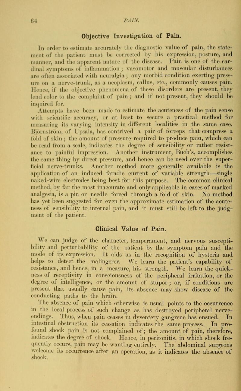 Objective Investigation of Pain. In order to estimate accurately the diagnostic value of pain, the State- ment of the patient 111usi be correoted by his expression, posture, and manner, and the apparent aature of the disease. Pain is one of the car- dinal symptoms of inflammation ; vasomotor and muscular disturbances are often associated with neuralgiaj any morbid condition exerting press- in- i a nerve-trunk, as a neoplasm, callus, etc., commonly causes pain. Hence, if the objective phenomena of these disorders arc present, they lend color to the complaint of pain; and it* not present, they should be inquired for. Attempts have been made to estimate the acuteness of the pain sense with scientific accuracy, <>r at least to secure a practical method for measuring it- varying intensity in different localities in the same case. Bjornstrom, of Dpsala, has contrived a pair of forceps that compress a fold of -kin ; the amount of pressure required to produce pain, which can he read from a scale, indicates the degree of sensibility or rather resist- ance to painful impression. Another instrument, Buch's, accomplishes the same thing by direct pressure, and hence can be used over the super- ficial nerve-trunks. Another method more generally available is the application of an induced faradic current of variable strength—single naked-wire electrodes being best for this purpose. The common clinical method, by far the most inaccurate and only applicable in cases of marked analgesia, is a pin or needle forced through a fold of skin. No method has yet been suggested for even the approximate estimation of the acute- ness of sensibility to internal pain, and it must still be left to the judg- ment of the patient. Clinical Value of Pain. A\ e can judge of the character, temperament, and nervous suscepti- bility and pcrturbability of the patient by the symptom pain and the mode of its expression. It aids us in the recognition of hysteria and helps to detect the malingerer. We learn the patient's capability of resistance, and hence, in a measure, his strength. We learn the quick- ness of receptivity in consciousness of the peripheral irritation, or the degree of intelligence, or the amount of stupor; or, if conditions are present that usually cause pain, its absence may show disease of the conducting paths to the brain. The absence of pain which otherwise is usual points to the occurrence in the local process of such change as has destroyed peripheral nerve- endings. Thus, when pain ceases in dysentery gangrene has ensued. In intestinal obstruction its cessation indicates the same process. In pro- found shock pain is not complained of; the amount of pain, therefore, indicates the degree of shock. Hence, in peritonitis, in which shock fre- quently occurs, pain may be wanting entirely. The abdominal surgeons welcome its occurrence after an operation, as it indicates the absence of shock.