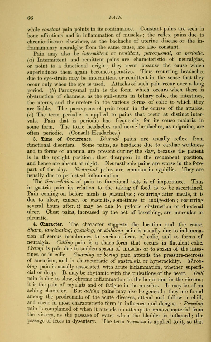 while constant pain points to its continuance. Constant pains are seen in bone affections and in inflammation of muscles; the reflex pains due to ohronio-diseaae elsewhere, as the backache of uterine disease or the in- frainammary neuralgias from the same cause, are also constant. Pain may also be intermittent or remittent, paroxysmal, or periodic. (a) [ntermittenl and remittent pains arc characteristic of neuralgias, Of point to a functional origin ; they recur because the cause which superinduces them again becomes operative. Thus recurring headaches doe to eye-strain may be intermittent or remittent in the sense that they OCCnr only when the eye is used. Attacks of such pain recur over a long period. (6) Paroxysmal pain is the form which occurs when there is obstruction of channels, as the gall-ducts in biliary colic, the intestines, the uterus, and the ureters in the various forms of colic to which they are liable. The paroxysms of pain recur in the course of the attacks, (c) The term periodic is applied to pains that occur at distinct inter- vals. Pain that is periodic has frequently for its cause malaria in some form. The toxic headaches and nerve headaches, as migraine, are often periodic. (Consult Headaches.) 3. Time of Occurrence. Diurnal pains are usually reflex from functional disorders. Some pains, as headache due to cardiac weakness aud to forms of anaemia, are present during the day, because the patient is in the upright position; they disappear in the recumbent position, and hence are absent at night. Neurasthenic pains are wrorse in the fore- part of the day. Nocturnal pains are common in syphilis. They are usually due to periosteal inflammation. The time-relation of pain to functional acts is of importance. Thus in gastric pain its relation to the taking of food is to be ascertained. Pain coming on before meals is gastralgic; occurring after meals, it is due to ulcer, cancer, or gastritis, sometimes to indigestion ; occurring several hours after, it may be due to pyloric obstruction or duodenal ulcer. Chest pains, increased by the act of breathing, are muscular or pleuritic. 4. Character. The character suggests the location and the cause. Sharp, lancinating, gnawing, or stabbing pain is usually due to inflamma- tion of serous membranes, to various forms of colic, and to forms of neuralgia. Cutting pain is a sharp form that occurs in flatulent colic. Cramp is pain due to sudden spasm of muscles or to spasm of the intes- tines, as in colic. Gnawing or boring pain attends the pressure-necrosis of aneurism, and is characteristic of gastralgia or hyperacidity. Throb- bing pain is usually associated with acute inflammation, whether superfi- cial or deep. It may be rhythmic with the pulsations of the heart. Dull pain is due to slow, chronic inflammation in the bones and in the viscera; it is the pain of myalgia and of fatigue in the muscles. It may be of an aching character. But aching pains may also be general; they are found among the prodromata of the acute diseases, attend and follow a chill, and occur in most characteristic form in influenza and dengue. - Pressing pain is complained of when it attends an attempt to remove material from the viscera, as the passage of water when the bladder is inflamed; the passage of feces in dysentery. The term tenesmus is applied to it, so that