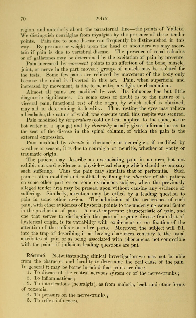 T.i PAIN. region, and anteriorly aboul the parasternal line—the points of Valleix. \\.- distinguish neuralgias from myalgias by the presence of these tender points. Pain due to bone disease can frequently be distinguished in this way. Bj pressure or weight apon the head or shoulders we may ascer- tain if pain is due to vertebral disease. The presence of renal calculus or of gallstones may be determined by the excitation of pain by pressure. Pain increased !>v movement points to an affection of the bone, muscle, joint, or nerve in the part moved j groups of* muscle may be isolated for the tests. Some few pains are relieved by movement of the body only because the mind is diverted in this act. Pain, when superficial and increased by movement, is due to neuritis, myalgia, or rheumatism. Almo-t all pains are modified by rest. Its influence has but little diagnostic significance. In some cases of doubt as to the nature of a visceral pain, functional rest of the organ, by which relief is obtained, may aid in determining its locality. Thus, resting the eyes may relieve a headache, the nature of which was obscure until this respite was secured. Tain modified by temperature (cold or heat applied to the spine, ice or hot water in a sponge) and by electricity usually gives information as to the seat of the disease in the spinal column, of which the pain is the external expression. Pain modified by climate is rheumatic or neuralgic; if modified by weather or season, it is due to neuralgia or neuritis, whether of gouty or traumatic origin. The patient may describe an excruciating pain in an area, but not exhibit outward evidence or physiological change which should accompany such suffering. Thus the pain may simulate that of peritonitis. Such pain is often modified and mollified by fixing the attention of the patient on some other part or on some extraneous subject, when the previously alleged tender area may be pressed upon without causing any evidence of suffering. Similarly, attention may be called by a leading question to pain in some other region. The admission of the occurrence of such pain, with other evidences of hysteria, points to the underlying causal factor in the production of pain. A most important characteristic of pain, and one that serves to distinguish the pain of organic disease from that of hysterical origin, is its variability with excitement or on fixation of the attention of the sufferer on other parts. Moreover, the subject will fall into the trap of describing it as having characters contrary to the usual attributes of pain or as being associated with phenomena not compatible with the pain—if judicious leading questions are put. Resume*. Notwithstanding clinical investigation we may not be able from the character and locality to determine the real cause of the pain. In general it may be borne in mind that pains are due : 1. To disease of the central nervous system or of the nerve-trunks; 2. To inflammations ; 3. To intoxications (neuralgia), as from malaria, lead, and other forms of toxsemia. 4. To pressure on the nerve-trunks ; 5. To reflex influences.