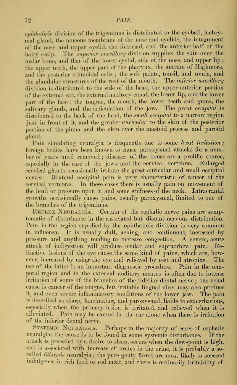 ophthalmic division of the trigeminus is distributed to the eyeball, lachry- mal gland, the mucous membrane of the nose and eyelids, the integument of the oose and upper eyelid, the forehead, and the anterior half of the hairy scalp. The superior maxillary division supplies the skin over the malar bone, and that of the lower eyelid, side of the nose, and upper lip; the upper teeth, the upper pari of the pharynx, the antrum of Highmore, and the posterior ethmoidal cells ; the soft palate, tonsil, and uvula, and the glandular structures of the roof of the mouth. The inferior maxillary division is distributed to the side of the head, the upper anterior portion of the external ear, the external auditory canal, the lower lip, and the lower part of the face; the tongue, the mouth, the lower teeth and gums, the salivary glands, and the articulation of the jaw. The great occipital is distributed to the back of the head, the small occipital to a narrow region just in front of it, and the greater awricular to the skin of the posterior portion of the pinna and the skin over the mastoid process and parotid gland. Tain simulating neuralgia is frequently due to some local irritation; foreign bodies have been known to cause paroxysmal attacks for a num- ber of years until removed; diseases of the bones are a prolific source, especially in the case of the jaws and the cervical vertebra?. Enlarged cervical glands occasionally irritate the great auricular and small occipital nerves. Bilateral occipital pain is very characteristic of cancer of the cervical vertebrae. In these cases there is usually pain on movement of the bead or pressure upon it, and some stiffness of the neck. Intracranial growths occasionally cause pains, usually paroxysmal, limited to one of the branches of the trigeminus. Keflex Neuralgia. Certain of the cephalic nerve pains are symp- tomatic of disturbance in the associated but distant nervous distribution. Pain in the region supplied by the ophthalmic division is very common in influenza. It is usually dull, aching, and continuous, increased by pressure and anything tending to increase congestion. A severe, acute attack of indigestion will produce ocular and supraorbital pain. Re- fractive lesions of the eye cause the same kind of pains, which are, how- ever, increased by using the eye and relieved by rest and atropine. The use of the latter is an important diagnostic procedure. Pain in the tem- poral region and in the external auditory meatus is often due to intense irritation of some of the branches of the inferior dental nerve; the usual cause is cancer of the tongue, but irritable lingual ulcer may also produce it, and even severe inflammatory conditions of the lower jaw. The pain is described as sharp, lancinating, and paroxysmal, liable to exacerbations, especially when the primary lesion is irritated, and relieved when it is alleviated. Pain may be caused in the ear alone when there is irritation of the inferior dental nerve. Systemic Neuralgia. Perhaps in the majority of cases of cephalic neuralgias the cause is to be found in some systemic disturbance. If the attack is preceded by a desire to sleep, occurs when the dew-point is high, and is associated with increase of urates in the urine, it is probably a so- called lithcemic neuralgia; the pure gouty forms are most likely to succeed indulgence in rich food or red meat, and there is ordinarily irritability of