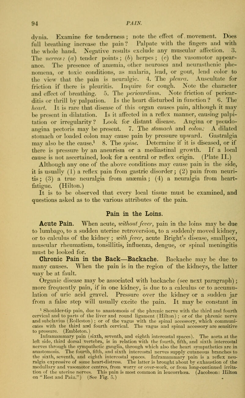 dvnia. Kxamine for tenderness; note the died of movement. Does Cull breathing increase the pain? Palpate with the fingers and with the whole hand. Negative results exclude any muscular affection. •». The nerves; (a) tender points; (6) herpes; (c) the vasomotor appear- ance. The presence of anaemia, other aeuroses and neurasthenic phe- u ena, or toxic conditions, as malaria, lead, or gout, lend color to the view that the pain i> neuralgic. 1. The i>l<nni. Auscultate for friction if there is pleuritis. Enquire for cough. >»*ote the character and ellect of breathing. 5. The pericardium. Note friction of pericar- ditis or thrill by palpation. Is the heart disturbed in function? <i. The heart. It is rare that disease of this orpin causes pain, although it may he presenl in dilatation. Is it affected iii a reflex manner, causing palpi- tation or irregularity? Look for distant disease. Angina or pseudo- angina pectoris may he present. 7. The stomach and colon; A dilated stomach or loaded colon may cause pain by pressure upward. Gastralgia may also he the cause.1 8. The spine. Determine if it is diseased, or if there is pressure by an aneurism or a mediastinal growth. If a local cause is not ascertained, look for a central or reflex origin. (Plate II.) Although any one of the above conditions may cause pain in the side, it is usually (1) a reflex pain from gastric disorder; (2) pain from neuri- tis ; (3) a true neuralgia from anaemia; (4) a neuralgia from heart- fatigue. (Hilton.) It is to be observed that every local tissue must be examined, and questions asked as to the various attributes of the pain. Pain in the Loins. Acute Pain. When acute, without fever, pain in the loins may be due to lumbago, to a sudden uterine retroversion, to a suddenly moved kidney, or to calculus of the kidney; with fever, acute Bright's disease, smallpox, muscular rheumatism, tonsillitis, influenza, dengue, or spinal meningitis must be looked for. Chronic Pain in the Back—Backache. Backache may be due to many causes. When the pain is in the region of the kidneys, the latter may be at fault. Organic disease may be associated with backache (see next paragraph); more frequently pain, if in one kidney, is due to a calculus or to accumu- lation of uric acid gravel. Pressure over the kidney or a sudden jar from a false step will usually excite the pain. It may be constant in 1 Shoulder-tip pain, due to anastomosis of the phrenic nerve with the third and fourth cervical and to parts of the liver and round ligament (Hilton) ; or of the phrenic nerve and subclavius (Rolleston) ; or of the vagus with the spinal accessory, which communi- cates with the third and fourth cervical. The vagus and spinal accessory are sensitive to pressure. (Embleton.) Inframammary pain (sixth, seventh, and eighth intercostal spaces). The aorta at the left side, third dorsal vertebra, is in relation with the fourth, fifth, and sixth intercostal nerves through the sympathetic ganglia, through which also the heart sympathetica are in anastomosis. The fourth, fifth, and sixth intercostal nerves supply cutaneous branches to the sixth, seventh, and eighth intercostal spaces. Inframammaiy pain is a reflex neu- ralgia expressive of some heart-distress. The latter is brought about by exhaustion of the medullary and vasomotor centres, from worry or over-work, or from long-continued irrita- tion of the uterine nerves. This pain is most common in leucorrhcea. (Jacobson: Hilton on Best and Pain.) (See Fig. 5.)