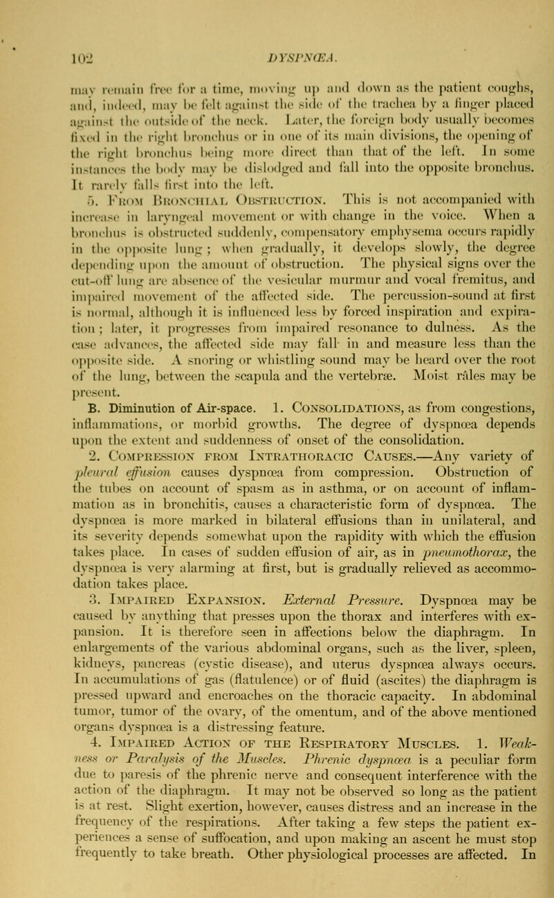 10J D7SPN(EA. may remain free for a time, moving up and down :is the patient coughs, and, indeed, may be fell againsl the side of the trachea by a finger placed against the outside of the neck. Later, the foreign body usually becomes fixed in the right bronchus or in one of its main divisions, the opening of the righl bronchus being more direct than that of the left. In some instances the body may be dislodged and tall into the opposite bronchus. It rarely fells first into the left. 5. Prow Bronchial Obstruction. This is not accompanied with increase in laryngeal movement or with change in the voice. When a bronchus is obstructed suddenly, compensatory emphysema occurs rapidly in the opposite lung j when gradually, it develops slowly, the degree depending upon the amount of obstruction. The physical signs over the cut-oil' lung arc absence of the vesicular murmur and vocal fremitus, and impaired movement of the affected side. The percussion-sound at first is normal, although it is influenced less by forced inspiration and expira- tion ; Liter, it progresses from impaired resonance to dulness. As the case advances, the affected side may fall- in and measure loss than the opposite side. A snoring or whistling sound may he heard over the root of the lung, between the scapula and the vertebrae. Moist rales may be present. B. Diminution of Air-space. 1. Consolidations, as from congestions, inflammations, or morbid growths. The degree of dyspnoea depends upon the extent and suddenness of onset of the consolidation. 2. Compression from Intrathoracic Causes.—Any variety of pleural effusion causes dyspnoea from compression. Obstruction of the tubes on account of spasm as in asthma, or on account of inflam- mation as in bronchitis, causes a characteristic form of dyspnoea. The dyspnoea is more marked in bilateral effusions than in unilateral, and its severity depends somewhat upon the rapidity with which the effusion takes place. In cases of sudden effusion of air, as in pneumothorax, the dyspnoea is very alarming at first, but is gradually relieved as accommo- dation takes place. 3. Impaired Expansion. External Pressure. Dyspnoea may be caused by anything that presses upon the thorax and interferes with ex- pansion. It is therefore seen in affections below the diaphragm. In enlargements of the various abdominal organs, such as the liver, spleen, kidneys, pancreas (cystic disease), and uterus dyspnoea always occurs. In accumulations of gas (flatulence) or of fluid (ascites) the diaphragm is pressed upward and encroaches on the thoracic capacity. In abdominal tumor, tumor of the ovary, of the omentum, and of the above mentioned organs dyspnoea is a distressing feature. 4. Impaired Action of the Respiratory Muscles. 1. Weak- ness or Paralysis of the Muscles. Phrenic dyspnoea, is a peculiar form due to paresis of the phrenic nerve and consequent interference with the action of the diaphragm. It may not be observed so long as the patient is at rest. Slight exertion, however, causes distress and an increase in the frequency of the respirations. After taking a few steps the patient ex- periences a sense of suffocation, and upon making an ascent he must stop frequently to take breath. Other physiological processes are affected. In