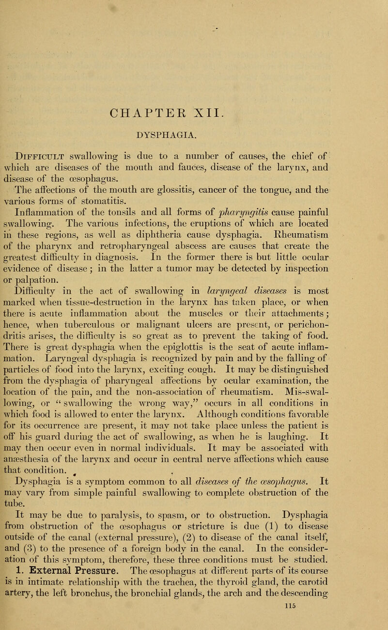 DYSPHAGIA. Difficult swallowing is due to a number of causes, the chief of which are diseases of the mouth and fauces, disease of the larynx, and disease of the oesophagus. The affections of the mouth are glossitis, cancer of the tongue, and the various forms of stomatitis. Inflammation of the tonsils and all forms of 'pharyngitis cause painful swallowing. The various infections, the eruptions of which are located in these regions, as well as diphtheria cause dysphagia. Rheumatism of the pharynx and retropharyngeal abscess are causes that create the greatest difficulty in diagnosis. In the former there is but little ocular evidence of disease; in the latter a tumor may be detected by inspection Difficulty in the act of swallowing in laryngeal diseases is most marked when tissue-destruction in the larynx has taken place, or when there is acute inflammation about the muscles or their attachments; hence, when tuberculous or malignant ulcers are present, or perichon- dritis arises, the difficulty is so great as to prevent the taking of food. There is great dysphagia when the epiglottis is the seat of acute inflam- mation. Laryngeal dysphagia is recognized by pain and by the falling of particles of food into the larynx, exciting cough. It may be distinguished from the dysphagia of pharyngeal affections by ocular examination, the location of the pain, and the non-association of rheumatism. Mis-swal- lowing, or  swallowing the wrong way, occurs in all conditions in which food is allowed to enter the larynx. Although conditions favorable for its occurrence are present, it may not take place unless the patient is off his guard during the act of swallowing, as when he is laughing. It may then occur even in normal individuals. It may be associated with anaesthesia of the larynx and occur in central nerve affections which cause that condition. Dysphagia is a symptom common to all diseases of the oesophagus. It may vary from simple painful swallowing to complete obstruction of the tube. It may be due to paralysis, to spasm, or to obstruction. Dysphagia from obstruction of the oesophagus or stricture is due (1) to disease outside of the canal (external pressure), (2) to disease of the canal itself, and (3) to the presence of a foreign body in the canal. In the consider- ation of this symptom, therefore, these three conditions must be studied. 1. External Pressure. The oesophagus at different parts of its course is in intimate relationship with the trachea, the thyroid gland, the carotid artery, the left bronchus, the bronchial glands, the arch and the descending