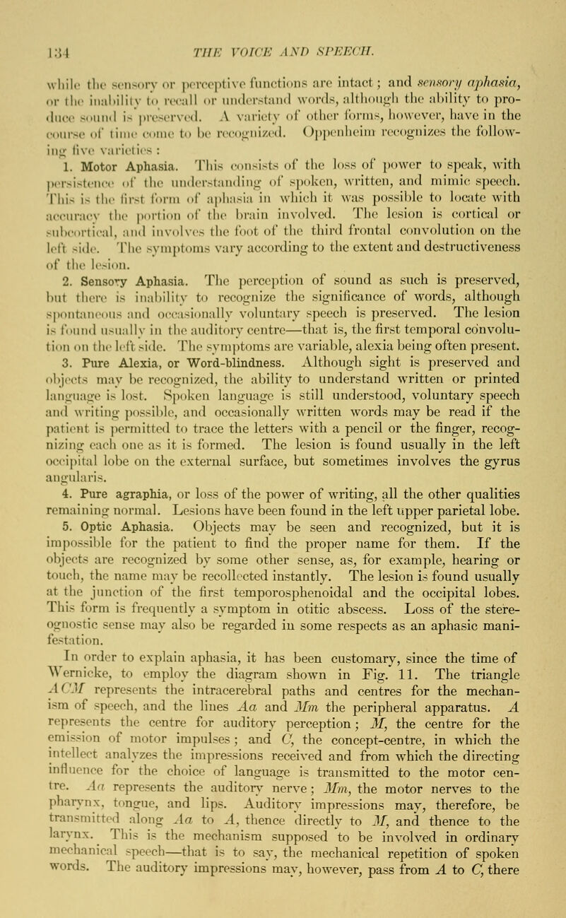 while the sensory or perceptive functions are intact; and sensory aphasia, or the inability to recall or understand words, although the ability to pro- duce sound is preserved. A variety of other forms, however, have in the oouree of time come to be recognized. Oppenheim recognizes the follow- ing five varieties : 1. Motor Aphasia. This consists of the loss of power to speak, with persistence of the understanding of spoken, written, and mimic speech. This i- the firsl form of aphasia in which it was possible to locate with accuracy the portion of the brain involved. The lesion is cortical or subcortical, and involves the foot of the third frontal convolution on the lefl side. The symptoms vary according to the extent and destructiveness of iln' lesion. 2. Sensory Aphasia. The perception of sound as such is preserved, hut there is inability to recognize the significance of words, although spontai us and occasionally voluntary speech is preserved. The lesion i- found usually in the auditory centre—that is, the first temporal convolu- tion on the left side. The symptoms are variable, alexia being often present. 3. Pure Alexia, or Word-blindness. Although sight is preserved and objects may be recognized, the ability to understand written or printed language is lost. Spoken language is still understood, voluntary speech and writing possible, and occasionally written words may be read if the patient is permitted to trace the letters with a pencil or the finger, recog- nizing each one as it is formed. The lesion is found usually in the left occipital lobe on the external surface, but sometimes involves the gyrus angularis. 4. Pure agraphia, or loss of the power of writing, all the other qualities remaining normal. Lesions have been found in the left upper parietal lobe. 5. Optic Aphasia. Objects may be seen and recognized, but it is impossible for the patient to find the proper name for them. If the objects are recognized by some other sense, as, for example, hearing or touch, the name may be recollected instantly. The lesion is found usually at the junction of the first temporosphenoidal and the occipital lobes. This form is frequently a symptom in otitic abscess. Loss of the stere- ognostic sense may also be regarded in some respects as an aphasic mani- festation. In order to explain aphasia, it has been customary, since the time of Wernicke, to employ the diagram shown in Fig. 11. The triangle ACM represents the intracerebral paths and centres for the mechan- ism of speech, and the lines Aa and Mm the peripheral apparatus. A represents the centre for auditory perception; M, the centre for the emission of motor impulses; and C, the concept-centre, in which the intellect analyzes the impressions received and from which the directing influence for the choice of language is transmitted to the motor cen- tre. An represents the auditory nerve; 31m, the motor nerves to the pharynx, tongue, and lips. Auditory impressions may, therefore, be transmitted along .la to A, thence directly to M, and thence to the larynx. This is the mechanism supposed to be involved in ordinary mechanical speech—that is to say, the mechanical repetition of spoken words. The auditory impressions may, however, pass from A to C, there